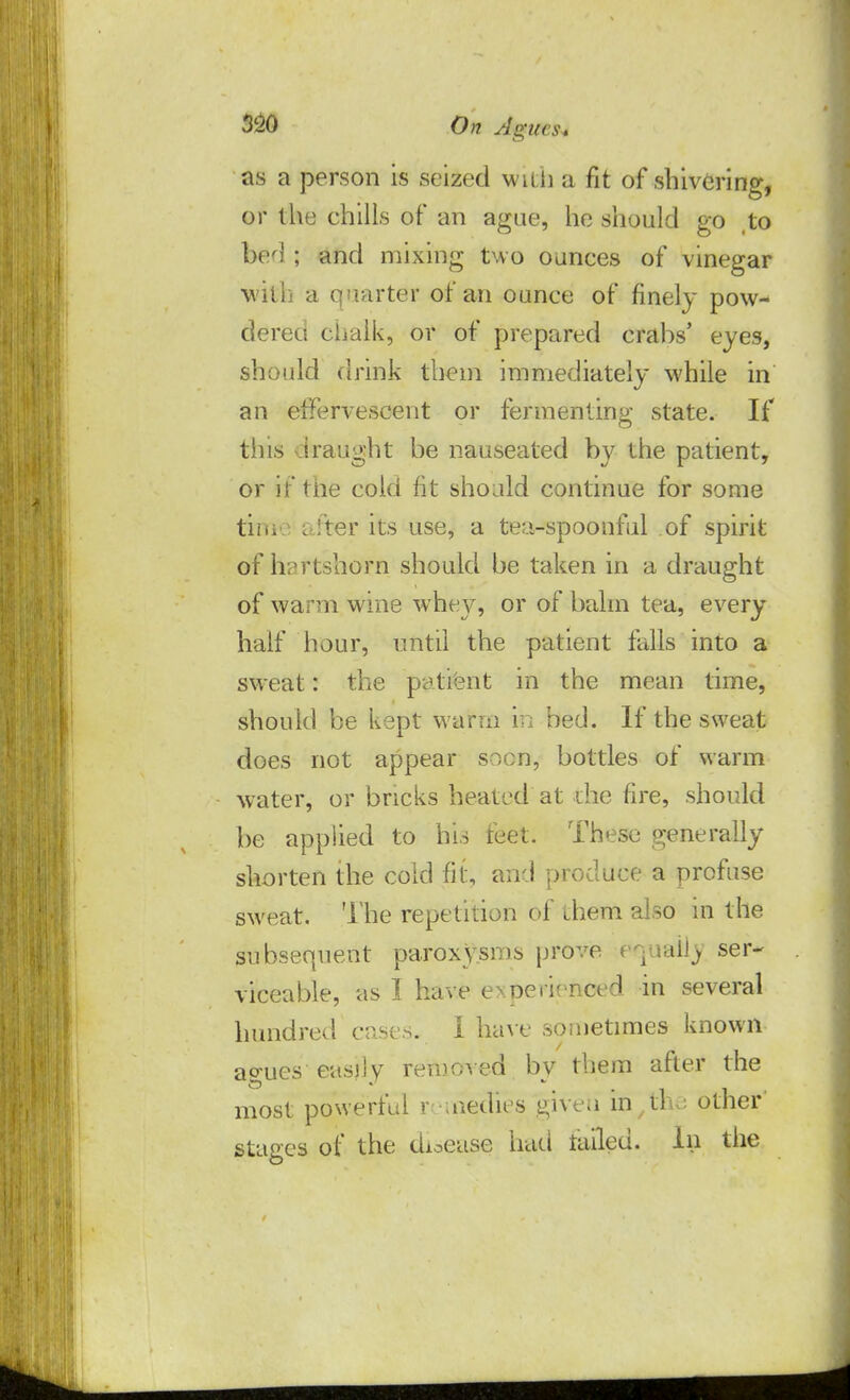as a person is seized w it h a fit of shivering, or the chills of an ague, he should go ,to bed ; and mixing two ounces of vinegar •with a quarter of an ounce of finely pow- dered chalk, or of prepared crabs' eyes, should drink them immediately while in an effervescent or fermenting state. If tins draught be nauseated by the patient, or if the cold fit should continue for some tiiii after its use, a tea-spoonful of spirit of hartshorn should be taken in a draught of warm wine whey, or of balm tea, every half hour, until the patient falls into a sweat: the patient in the mean time, should be kept warm in bed. If the sweat does not appear soon, bottles of warm water, or bricks heated at the fire, should be applied to his feet. These generally shorten the cold fit, and produce a profuse sweat. The repetition of them also in the subsequent paroxysms prove e^ualij ser- viceable, as I have experienced in several hundred cases. I have sometimes known agues easily removed by them after the most powerful r aiedies giveti in/the other' stages of the disease had failed. In the