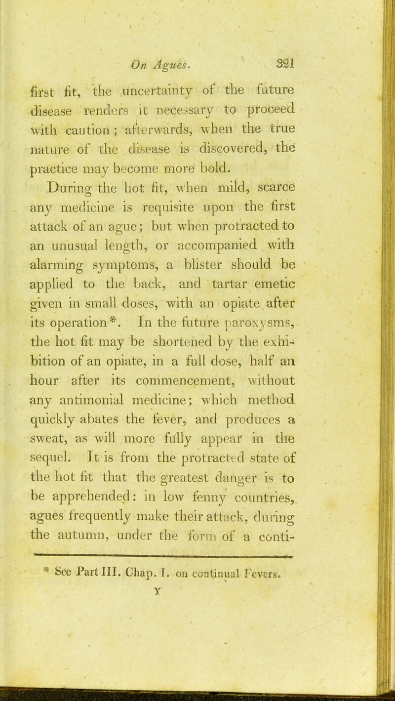 first fit, the uncertainty of the future disease renders it necessary to proceed with caution; afterwards, when the true nature of the disease is discoveredj the practice may become more bold. During the hot fit, when mild, scarce any medicine is requisite upon the first attack of an ague; but when protracted to an unusual length, or accompanied with alarming symptoms, a blister should be applied to the back, and tartar emetic given in small doses, with an opiate after its operation*. In the future paroxisms, the hot fit may be shortened by the exhi- bition of an opiate, in a full dose, half an hour after its commencement, without any antimonial medicine; which method quickly abates the fever, and produces a sweat, as will more fully appear in the sequel. It is from the protracted state of the hot fit that the greatest danger is to be apprehended: in low fenny countries, agues frequently make their attack, during the autumn, under the form of a conti- * See Part III. Chap. I. on continual Fevers. Y