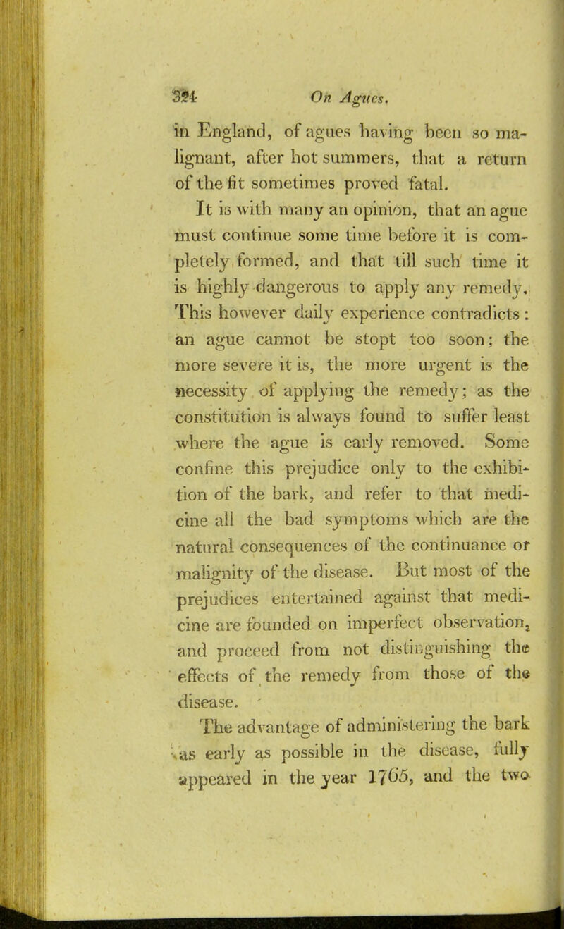 in England, of agues having been so ma- lignant, after hot summers, that a return of the fit sometimes proved fatal. It is with many an opinion, that an ague must continue some time before it is com- pletely formed, and that till such time it is highly -dangerous to apply any remedy. This however daily experience contradicts: an ague cannot be stopt too soon; the more severe it is, the more urgent is the necessity of applying the remedy; as the constitution is always found to suffer least where the ague is early removed. Some confine this prejudice only to the exhibi- tion of the bark, and refer to that medi- cine all the bad symptoms which are the natural consequences of the continuance or malignity of the disease. But most of the prejudices entertained against that medi- cine are founded on imperfect observation and proceed from not distinguishing thee effects of the remedy from those of the disease. ' The advantage of administering the bark as early as possible in the disease, fully appeared in the year 1765, and the two