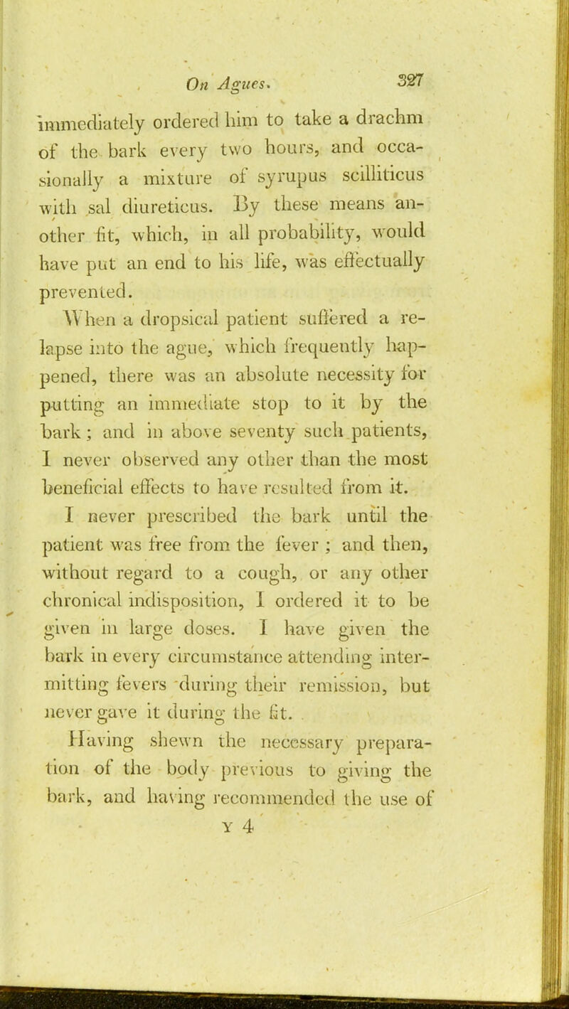 immediately ordered him to take a drachm of the bark every two hours, and occa- sionally a mixture of syrupus scilliticus with sal diureticus. By these means an- other fit, which, in all probability, would have put an end to his life, was effectually prevented. When a dropsical patient suffered a re- lapse into the ague, which frequently hap- pened, there was an absolute necessity for putting an immediate stop to it by the hark; and in above seventy such patients, I never observed any other than the most beneficial effects to have resulted from it. I never prescribed the bark until the patient was free from the fever ; and then, without regard to a cough, or any other chronical indisposition, I ordered it to be given in large doses. I have given the bark in every circumstance attending inter- mitting fevers during their remission, but never gave it during t he fit. Having shewn the necessary prepara- tion of the body previous to giving the bark, and having recommended the use of