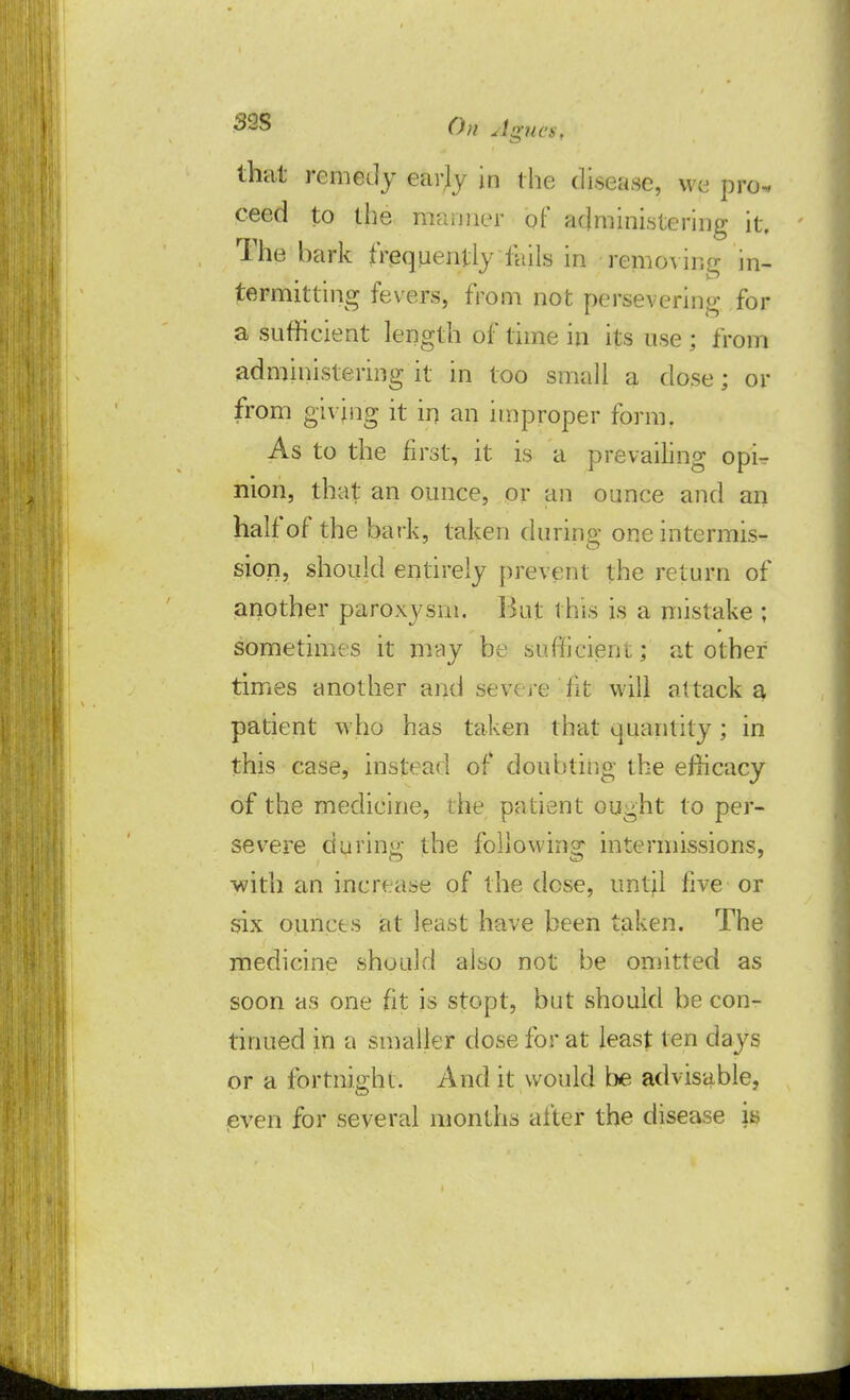that remedy early in the disease, we pro- ceed to the fflmpler of administering it. The bark frequently fails in removing in- termitting fevers, from not persevering for a sufficient length of time in its use ; from administering it in too small a dose; or from giving it in an improper form. As to the first, it is a prevailing opi- nion, that an ounce, or an ounce and an half of the bark, taken during one intermis- sion, should entirely prevent the return of another paroxysm. Hut this is a mistake ; sometimes it may be sufficient; at other times another and severe fit will attack a patient who has taken that quantity; in this case, instead of doubting the efficacy of the medicine, the patient ought to per- severe during the following intermissions, with an increase of the dose, until five or six ounces at least have been taken. The medicine should also not be omitted as soon as one fit is stopt, but should be con- tinued in a smaller dose for at least ten days or a fortnight. And it would be advisable, -even for several months after the disease is