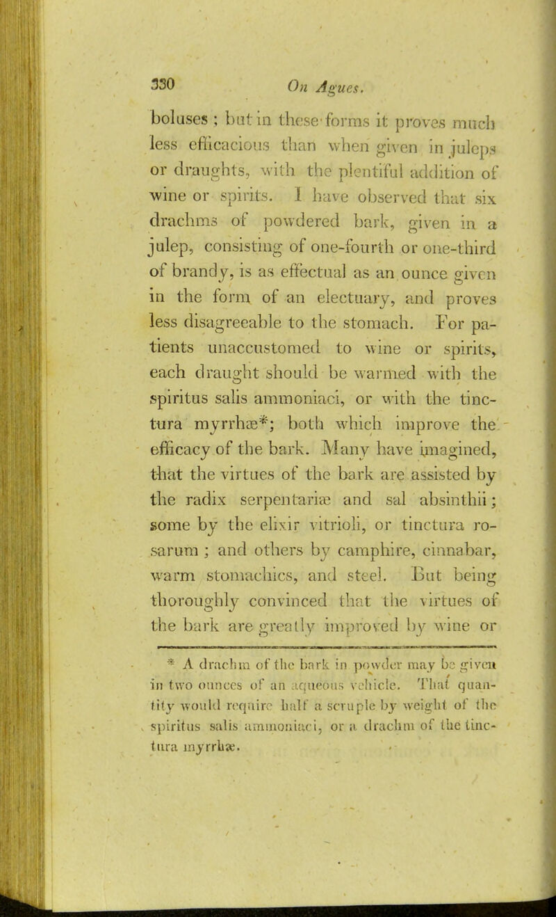 boluses ; but in these'forms it proves much less eflicacious than when given in juleps or draughts, with the plentiful addition of wine or spirits. I have observed that six draehms of powdered bark, given in a julep, consisting of one-fourth or one-third of brandy, is as effectual as an ounce given in the form of an electuary, and proves less disagreeable to the stomach. For pa- tients unaccustomed to wine or spirits, each draught should be warmed with the spiritus salis ammoniaci, or with the tinc- tura myrrhae*; both which improve the efficacy of the bark. Many have imagined, that the virtues of the bark are assisted by the radix serpen tariee and sal absinthii; some by the elixir vitrioli, or tinctura ro- sarum ; and others by camphire, cinnabar, warm stomachics, and steel. But being thoroughly convinced that the virtues of the bark are greatly improved by wine or * A drachm of the bnrk in powder may be given in two ounces of an aqueous vehicle. That quan- tity would require half a scruple by weight of the spiritus salis ammoniaci, or a drachm of the tinc- tura myrrhse.