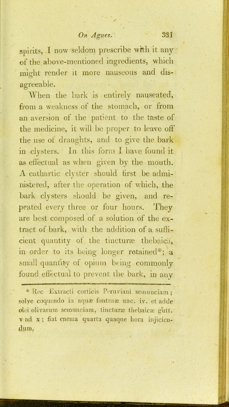 spirits, I now seldom prescribe with it any of the above-mentioned ingredients, which might render it more nauseous and dis- agreeable. When the bark is entirely nauseated, from a weakness of the stomach, or from an aversion of the patient to the taste of the medicine, it will be proper to leave off the use of draughts, and to give the bark in clysters. In this form I have found it as effectual as when given by the mouth. A cathartic clyster should first be admi- nistered, after the operation of which, the bark clysters should be given, and re- peated every three or four hours. They are best composed of a solution of the ex- tract of bark, with the addition of a suffi- cient quantity of the tincturas thebaic^, in order to its being longer retained*; a small quantity of opium being commonly found effectual to prevent the bark, in any * Rec Extracti corticis Peruviahi semunciam; solve coquendo in aquae fohtanse unc. iv. ct aride olci olivarum semunciam, tincturce tlicbaicaj gutt. v ad x; fiat enema quarta quaqne hora injicien- dum,
