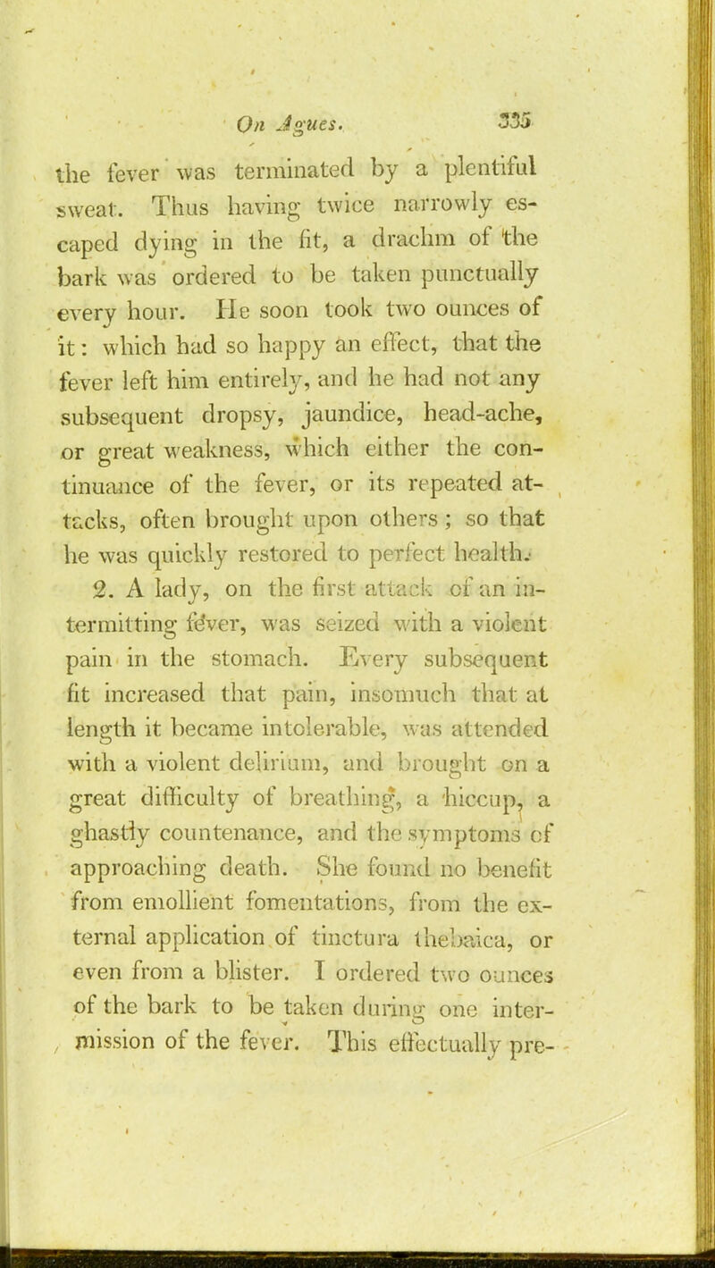 the fever was terminated by a plentiful sweat. Thus having twice narrowly es- caped dying in the fit, a drachm of the bark was ordered to be taken punctually every hour. He soon took two ounces of it: which had so happy an effect, that the fever left him entirely, and he had not any subsequent dropsy, jaundice, head-ache, or great weakness, which either the con- tinuance of the fever, or its repeated at- tacks, often brought upon others ; so that he was quickly restored to perfect health.' 2. A lady, on the first attack of an in- termitting fever, was seized with a violent pain in the stomach. Every subsequent fit increased that pain, insomuch that at length it became intolerable, was attended with a violent delirium, and brought on a great difficulty of breathing, a hiccup, a ghastly countenance, and the symptoms of approaching death. She found no benefit from emollient fomentations, from the ex- ternal application of tinctura thebaica, or even from a blister. I ordered two ounces of the bark to be taken during one inter- mission of the fever. This effectually pre- i