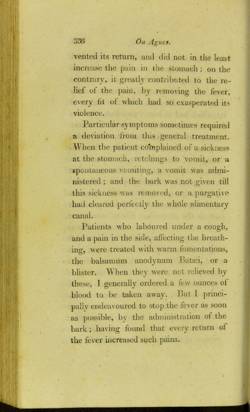 vented its return, and did not in the least increase the pain in the stomach: on the contrary, it greatly contributed to the re- lief of the pain, by removing the feverr every fit of which had so exasperated its violence. Particular symptoms sometimes required a deviation from this general treatment. When the patient complained of a sickness at the stomach, retchings to vomit, or a spontaneous vomiting, a vomit was admi- nistered ; and the bark was not given till this sickness was removed, or a purgative had cleared perfectly the whole alimentary canal. Patients who laboured under a cough, and a pain in the side, affecting the breath- ing, were treated with warm fomentations, the balsamum anodynum Batrci, or a blister. When they were not relieved by these, I generally ordered a lew ounces of blood to be taken away. But I princi- pally endeav oured to stop the fever as soon as possible, by the administration of the bark; having found that every return of the fever increased such pains.