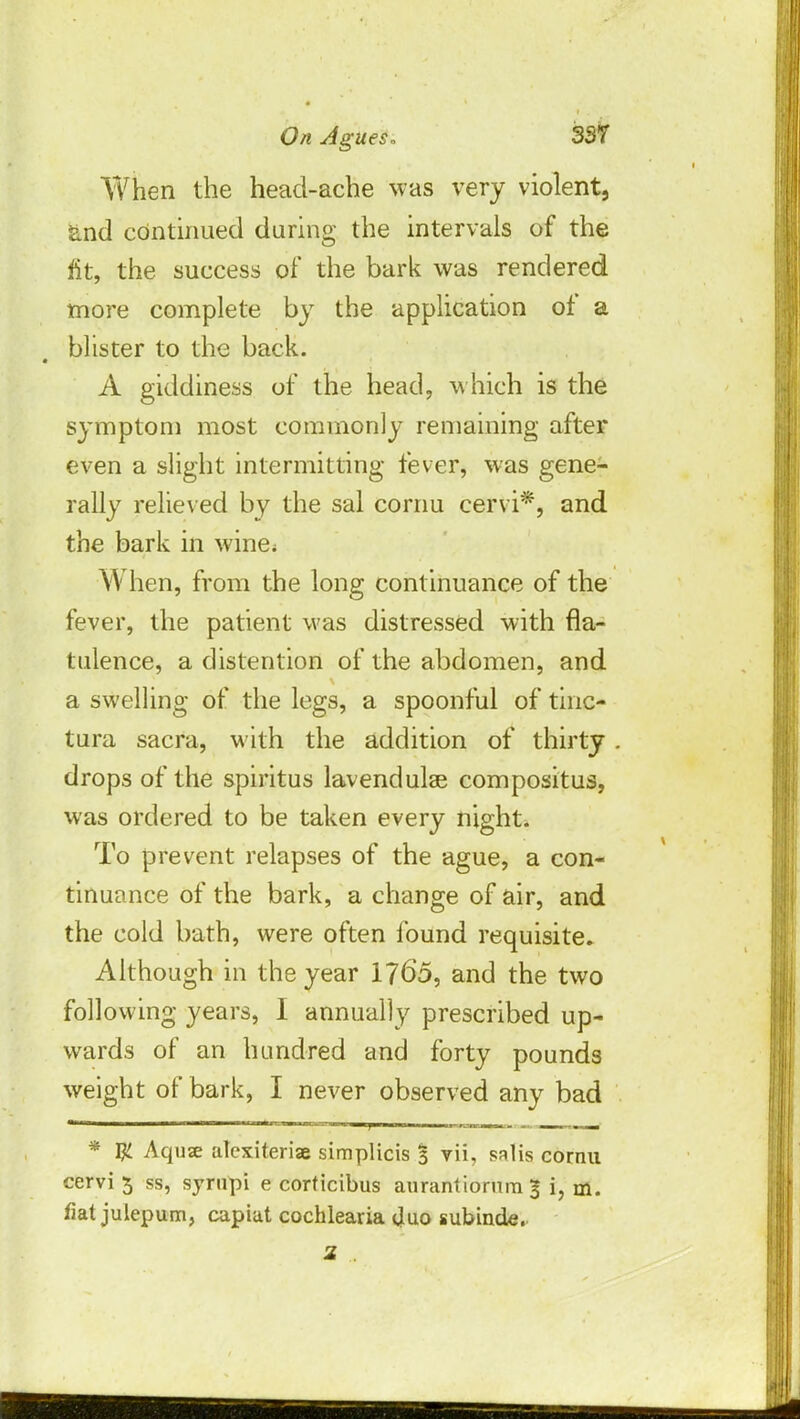 When the head-ache was very violent, and continued during the intervals of the fit, the success of the bark was rendered more complete by the application of a blister to the back. A giddiness of the head, which is the symptom most commonly remaining after even a slight intermitting fever, was gene- rally relieved by the sal cornu cervi*, and the bark in wine< \\ hen, from the long continuance of the fever, the patient was distressed with fla- tulence, a distention of the abdomen, and a swelling of the legs, a spoonful of tinc- tura sacra, with the addition of thirty . drops of the spiritus lavendulse compositus, was ordered to be taken every night. To prevent relapses of the ague, a con- tinuance of the bark, a change of air, and the cold bath, were often found requisite. Although in the year 1765, and the two following years, I annually prescribed up- wards of an hundred and forty pounds weight of bark, I never observed any bad * # Aquse alexiteriae simplicis 5 vii, salis cornu cervi 5 ss, syrnpi e corticibus aurantiorum 3 i, m. fiat julepum, capiat cochlearia (Juo subinde. 2