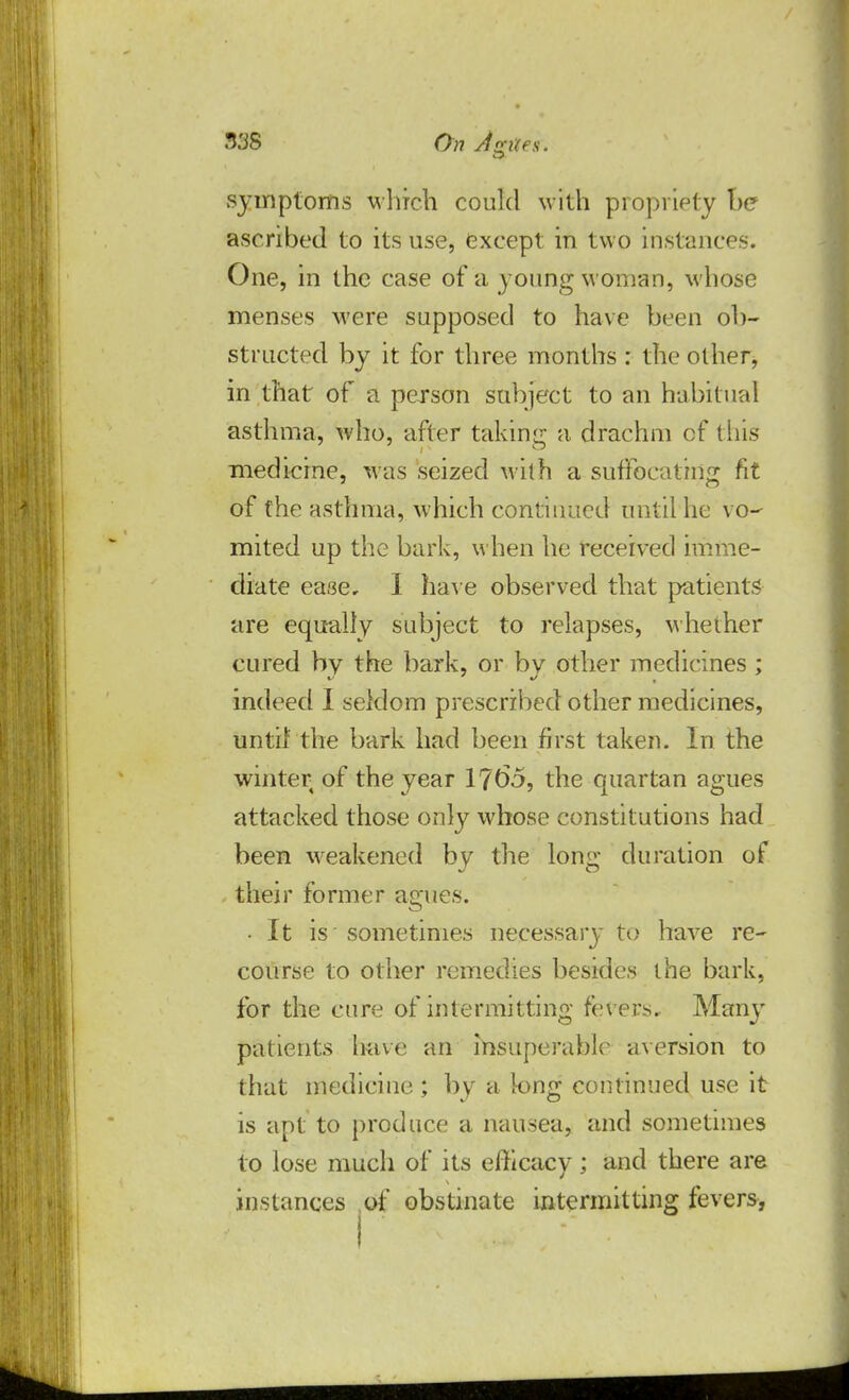 5S8 On duties. symptoms which could with propriety he ascribed to its use, except in two instances. One, in the case of a young woman, whose menses were supposed to have been ob- structed by it for three months: the other, in that of a person subject to an habitual asthma, who, after taking a drachm cf this medicine, was seized with a suffocating fit of the asthma, which continued until he vo- mited up the bark, when he received imme- diate ease. I have observed that patients are equally subject to relapses, whether cured by the bark, or bv other medicines ; indeed I seldom prescribed other medicines, until the bark had been first taken. In the winter of the year 1765, the quartan agues attacked those only whose constitutions had been weakened by the long duration of their former agues. • It is sometimes necessary to have re- course to other remedies besides the bark, for the cure of intermitting fevers. Many patients have an insuperable aversion to that medicine ; by a long continued use it is apt to produce a nausea, and sometimes to lose much of its efficacy ; and there are instances of obstinate intermitting fevers,