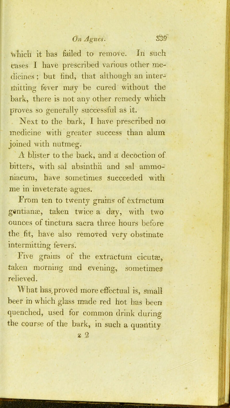 Wnicfi it has failed to remove. In such Cases I have prescribed various other me- dicines ; but find, that although an inter- mitting fever may be cured without the bark, there is not any other remedy which proves so generally successful as it. Next to the bark, I have prescribed no medicine with greater success than alum joined with nutmeg. A blister to the back, and a decoction of bitters, with sal absinthii and sal ammo- niacum, have sometimes succeeded with me in inveterate agues. From ten to twenty grains of extractum gentianas, taken twice a day, with two ounces of tinctura sacra three hours before the fit, have also removed very obstinate intermitting fevers. Five grains of the extractum cicuta?, taken morning and evening, sometimes relieved. What has,proved more effectual is, small beer in which glass made red hot has been quenched, used for common drink during the course of the bark, in such a quantity z %