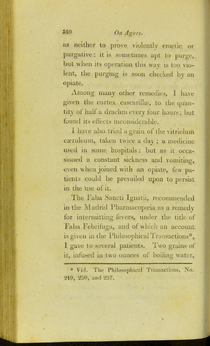 as neither to prove violently emetic or purgative: it is sometimes apt to purge, but when its operation this way is too vio- lent, the purging is soon checked by an opiate. Among many other remedies, I have given the cortex cascarilke, to the quan- tity of half a drachm every four hours; but found its effects inconsiderable. i have also tried a grain of the vitriolum caeruleum, taken twice a day ; a medicine used in some hospitals: but as it occa- sioned a constant sickness and vomiting, even when joined with an opiate, few pa- tients could be prevailed upon to persist in the use of it. The Faba Sancti Ignatii, recommended in the Madrid Pharmacopoeia as a remedy for intermitting fevers, under the title of Faba Febrifuga, and of which an account is given in the Philosophical Transactions*, I gave to several patients. Two grains of it, infused in two ounces of boiling water, * Vid. The Philosophical Tnmsaclions, No. 249, 250, and 257.