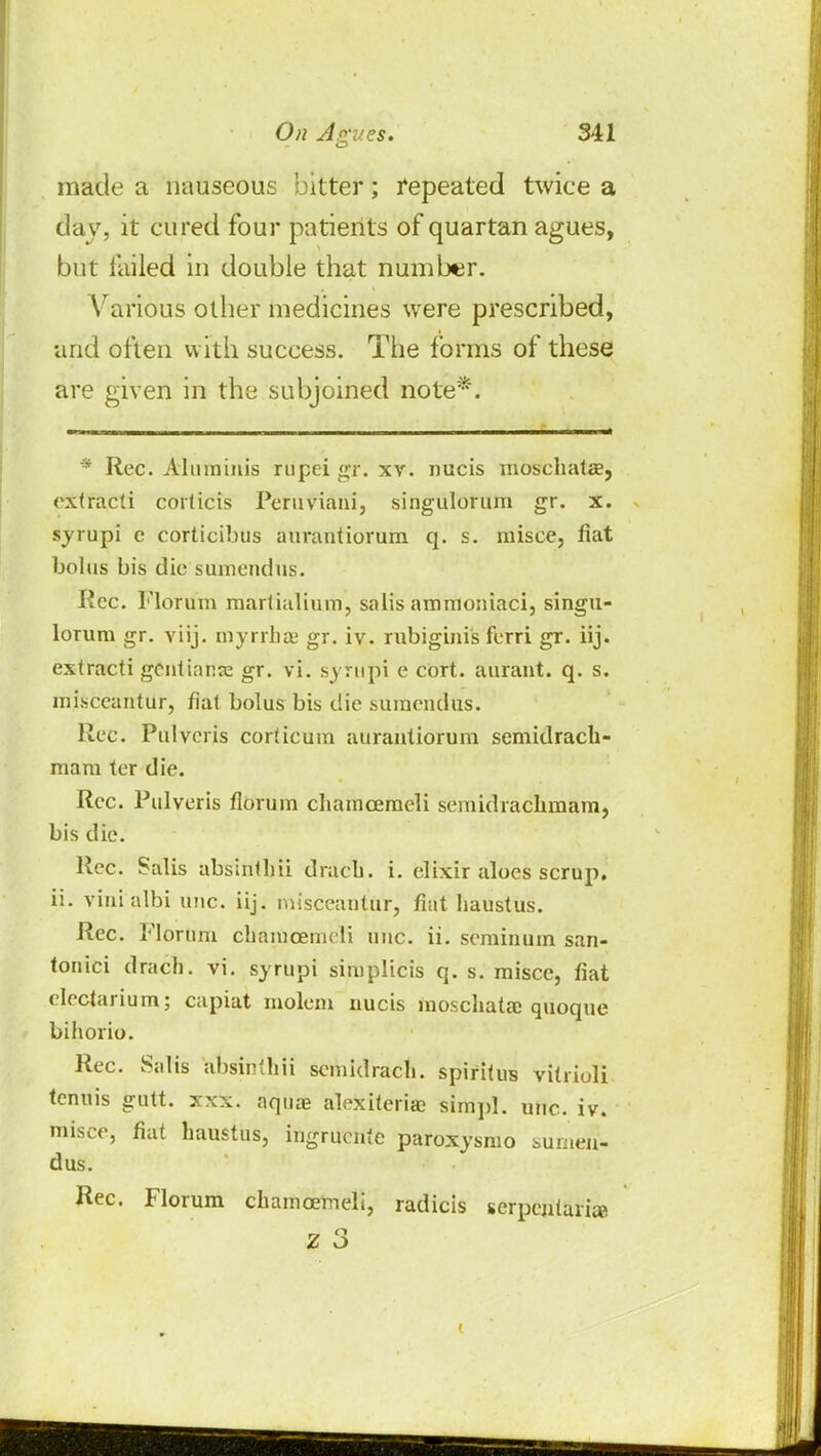 made a nauseous bitter; repeated twice a day, it cured four patients of quartan agues, but failed in double that number. Various other medicines were prescribed, and often with success. The forms of these are given in the subjoined note*. * Rec. Aluminis rupei gr. xv. nucis moschatae, extracti corlicis Peruviani, singulorum gr. x. syrupi c corticibus aurautiorum q. s. misce, fiat bolus bis die sumendus. Rec. Florum marlialium, salis ammoniaci, singu- lorum gr. viij. myrrha; gr. iv. rubiginis ferri gr. iij. extracti gentiame gr. vi. syrupi e cort. aurant. q. s. misceantur, fiat bolus bis die sumendus. Rec. Pulveris cor(icum aurautiorum semidrach- mara ter die. Rec. Pulveris florum chamcemeli semidrachmam, bis die. Rec. Salis absintlm dracb. i. elixir aloes scrup. ii. vinialbi uuc. iij. misceantur, fiat haustus. Rec. Florum chamcemeli One. ii. seminum san- tonici drach. vi. syrupi simplicis q. s. misce, fiat electarium; capiat molem uucis moschata: quoque bihorio. Rec. Salis atmnthn semidrach. spiritus vitrioli tenuis gutt. xxx. aquas alexiteria? siitipl. uuc. iv. misce, fiat haustus, ingrucnte paroxysmo sumen- dus. Rec. Florum chamcemeli, radicis serpentari® z 3