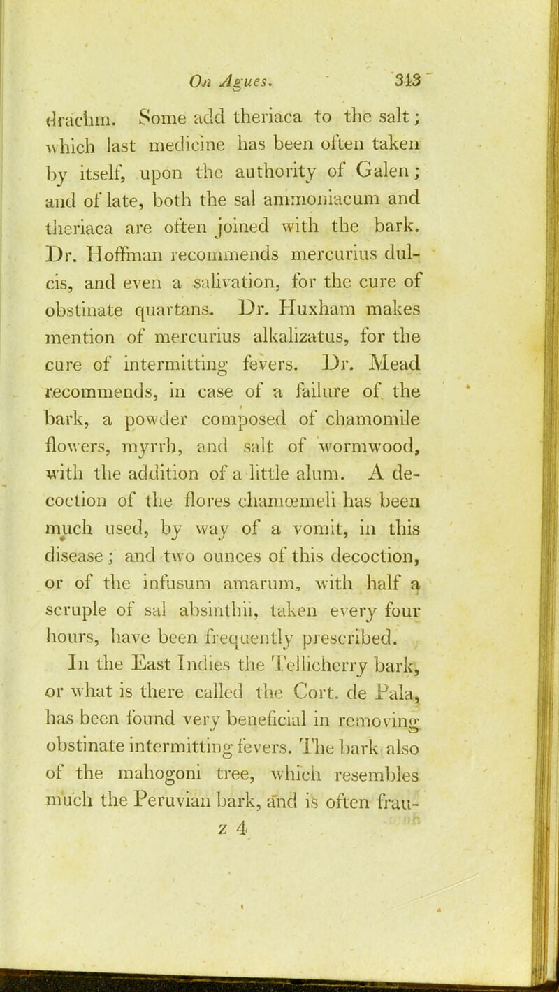 drachm. Some add theriaca to the salt; which last medicine has been often taken by itself, upon the authority of Galen; and of late, both the sal ammoniacum and theriaca are often joined with the bark. Dr. Hoffman recommends mercurius dul- cis, and even a salivation, for the cure of obstinate quartans. Dr. Huxham makes mention of mercurius alkalizatus, for the cure of intermitting fevers. Dr. Mead recommends, in case of a failure of the bark, a powder composed of chamomile flowers, myrrh, and salt of wormwood, with the addition of a little alum. A de- coction of the flores chamcemeli has been much used, by way of a vomit, in this disease ; and two ounces of this decoction, or of the infusum amarum3 with half a scruple of sal absinthii, taken every four hours, have been frequently prescribed. In the East Indies the Tellicherry bark, or what is there called the Cort. de Pala, has been found very beneficial in removing obstinate intermitting fevers. The bark also of the mahogoni tree, which resembles much the Peruvian bark, and is often frau-