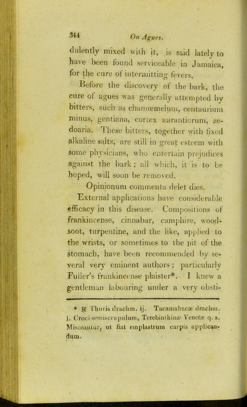 dulently mixed with it, is said lately to have been found serviceable in Jamaica, for jLhe cure of intermitting fevers. Before the discovery of the bark, the cure of agues was generally attempted by bitters, such as chamoemelum, centaurium minus, gentiana, cortex aurantiorum, ze- doaria. These bitters, tpgether with fixed alkaline salts, are still in great esteem with some physicians, who entertain prejudices against the bark ; all which, it is to be hoped, will soon be removed. Opinionum conunenta delet dies. External applications have considerable efficacy in this disease. Compositions of frankincense, cinnabar, camphire, wood- soot, turpentine, and the like, applied to the wrists, or sometimes to the pit of the stomach, have been recommended by se- veral very eminent authors; particularly Fuller's frankincense plaister*. I knew a gentleman labouring under a very obsti- * $ L'buris drachm, ij. Tacamahacae draebm. j. Croci semiscrupulum, Terebinlhina1 Veneta? q. s. Miseeanlur, ut fiat emplastrum carpi's applicant dura.