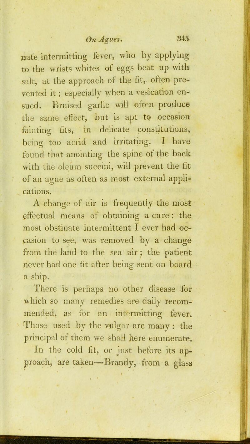 joate intermitting fever, who by applying to the wrists whites of eggs beat up with salt, at the approach of the fit, often pre- vented it; especially when a vesication en- sued. Bruised garlic will often produce the same effect, but is apt to occasion fainting fits, in delicate constitutions, O 7 '' being too acrid and irritating. I have found that anointing the spine of the back with the oleum succini, will prevent the fit of an ague as often as most external appli- cations. A change of air is frequently the most effectual means of obtaining a cure: the most obstinate intermittent I ever had oc- casion to see, M as removed by a change from the land to the sea air ; the patient never had one fit after being sent on board a ship. There is perhaps no other disease for which so many remedies are daily recom- mended, as for an intermitting fever. Those used by the vulgar are many : the principal of them we shah1 here enumerate. In the cold fit, or just before its ap- proach, are taken—Brandy, from a glass