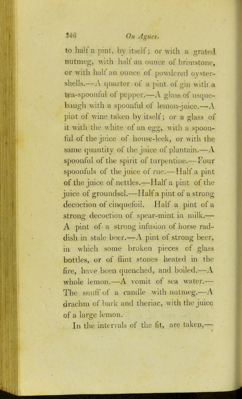 ■2-1 o On Agues. to half a pint, by itself; or with a grated nutmeg, with half an ounce of brimstone, or with half an ounce of powdered oyster- shells.—A quarter of a pint of gin with , a tea-spoonful of pepper.—A glass of usque- baugh with a spoonful of lemon-juice.—A pint of wine taken by itself; or a glass of it with the white of an egg, with a spoon- ful of the juice of house-leek, or with the same quantity of the juice of plantain.—A spoonful of the spirit of turpentine.—Four spoonfuls of the juice of rue.—Haifa pint of the juice of nettles.—Half a pint of the juice of groundsel.—Half a pint of a strong decoction of cinquefoil. Half a pint of a strong decoction of spear-mint in milk.— A pint of a strong infusion of horse rad- dish in stale beer.—A pint of strong beer, in which some broken pieces of glass bottles, or of flint stones heated in the fire, have been quenched, and boiled.—A whole lemon.—A vomit of sea water.— The snuff of a candle with nutmeg.—A drachm of bark and theriac, with the juice of a large lemon. In the intervals of the fit, are taken,—