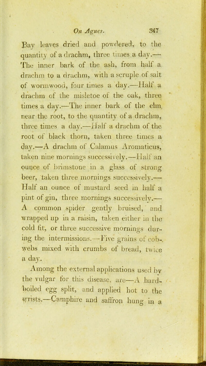 Bay leaves dried and powdered, to the quantity of a drachm, three times a day.— The inner bark of the ash, from half a drachm to a drachm, with a scruple of salt gf wormwood, four times a day.—Half a drachm of the misletoe of the oak, three times a day.—The inner bark of the elm. near the root, to the quantity of a drachm, three times a day.—Half a drachm of the root of black thorn, taken three times a day.—A drachm of Calamus Aromaticus, taken nine mornings successively.—Half an ounce of brimstone in a glass of strong beer, taken three mornings successively.— Half an ounce of mustard seed in half a pint of gin, three mornings successively.— A common spider gently bruised, and wrapped up in a raisin, taken either in the cold fit, or three successive mornings dur- ing the intermissions.—Five grains of cob-, webs mixed with crumbs of bread, twice a day. Among the external applications used by the vulgar for this disease, are—A hard- boiled egg split, and applied hot to the •wrists—Camphire and saffron hung in a