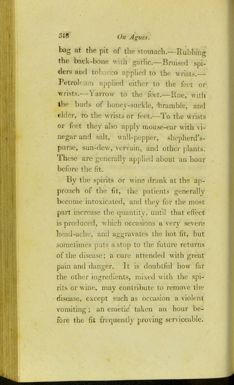 bag at the pit of the stomach.—Rubbing the back-bone with garlic.—Bruised spi- ders and tobacco applied to the wrists. ■ Petroleum applied either to the feet or wrists.—Yarrow to the feet.—Rue, with the buds of honey-suckle, 'bramble, and elder, to the wrists or feet.—To the wrists or feet they also apply mouse-ear with vi- negar and salt, wall-pepper, shepherd's- purse, sun-dew, vervain, and other plants. These are generally applied about an hour before the fit. By the spirits or wine drank at the ap- proach of the fit, the patients generally become intoxicated, and they for the most part increase the quantity, until that effect is produced, which occasions a very severe head-ache, and aggravates the hot fit, but sometimes puts a stop to the future returns of the disease; a cure attended with great pain and danger. It is doubtful how far the other ingredients, mixed with the spi- rits or wine, may contribute to remove the disease, except such as occasion a violent vomiting; an emetic taken an hour be- fore the fit frequently proving serviceable.