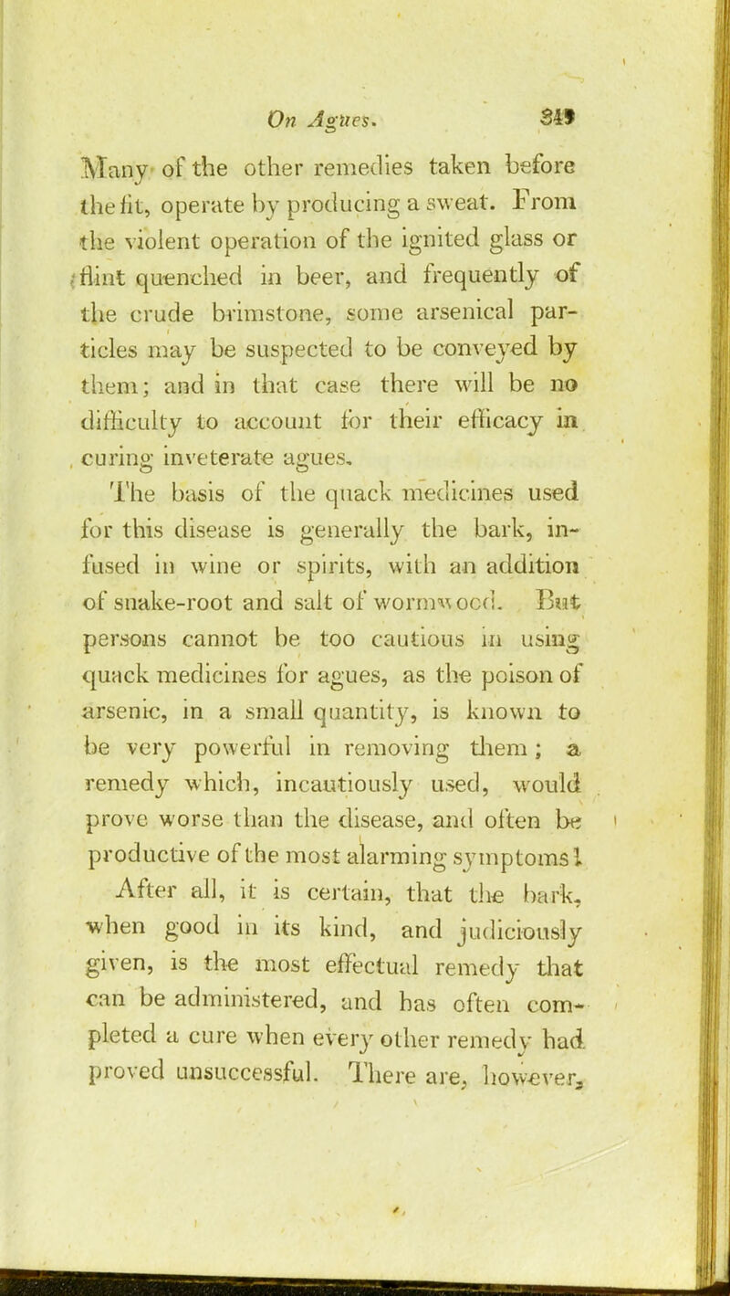 Many of the other remedies taken before the fit, operate by producing a sweat. From the violent operation of the ignited glass or .-flint quenched in beer, and frequently of the crude brimstone, some arsenical par- ticles may be suspected to be conveyed by them; and in that case there will be no difficulty to account tor their efficacy in curing inveterate agues* The basis of the quack medicines used for this disease is generally the bark, in- fused in wine or spirits, with an addition of snake-root and salt of wormwood. Bwt persons cannot be too cautious in using quack medicines for agues, as the poison of arsenic, in a small quantity, is known to be very powerful in removing them; a remedy which, incautiously used, would prove worse than the disease, and often be productive of the most alarming symptoms I After all, it is certain, that the bark, when good in its kind, and judiciously given, is the most effectual remedy that can be administered, and has often com* pleted a cure when every other remedy had proved unsuccessful. There are, however,