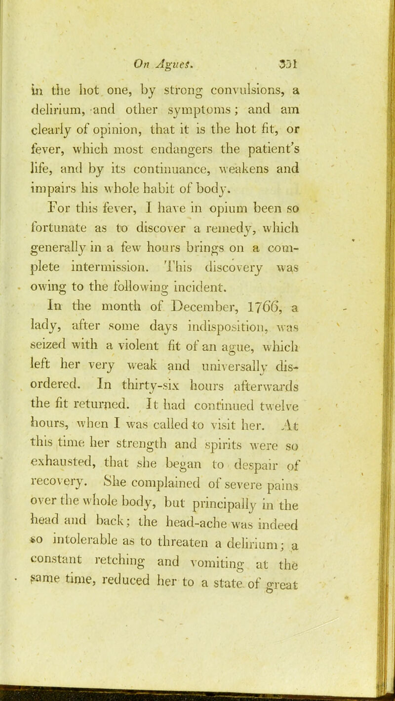 in the hot one, by strong convulsions, a delirium, and other symptoms; and am clearly of opinion, that it is the hot fit, or fever, which most endangers the patient's life, and by its continuance, weakens and impairs his whole habit of body. For this fever, I have in opium been so fortunate as to discover a remedy, which generally in a few hours brings on a com- plete intermission. This discovery was owing to the following incident. In the month of December, 176*6, a lady, after some days indisposition, was seized with a violent fit of an ague, which left her very weak and universally dis- ordered. In thirty-six hours afterwards the fit returned. It had continued twelve hours, when I was called to visit her. At this time her strength and spirits were so exhausted, that she began to despair of recovery. She complained of severe pains over the whole body, but principally in the head and back; the head-ache was indeed *o intolerable as to threaten a delirium ■ a constant retching and vomiting at the ?ame time, reduced her to a state, of great