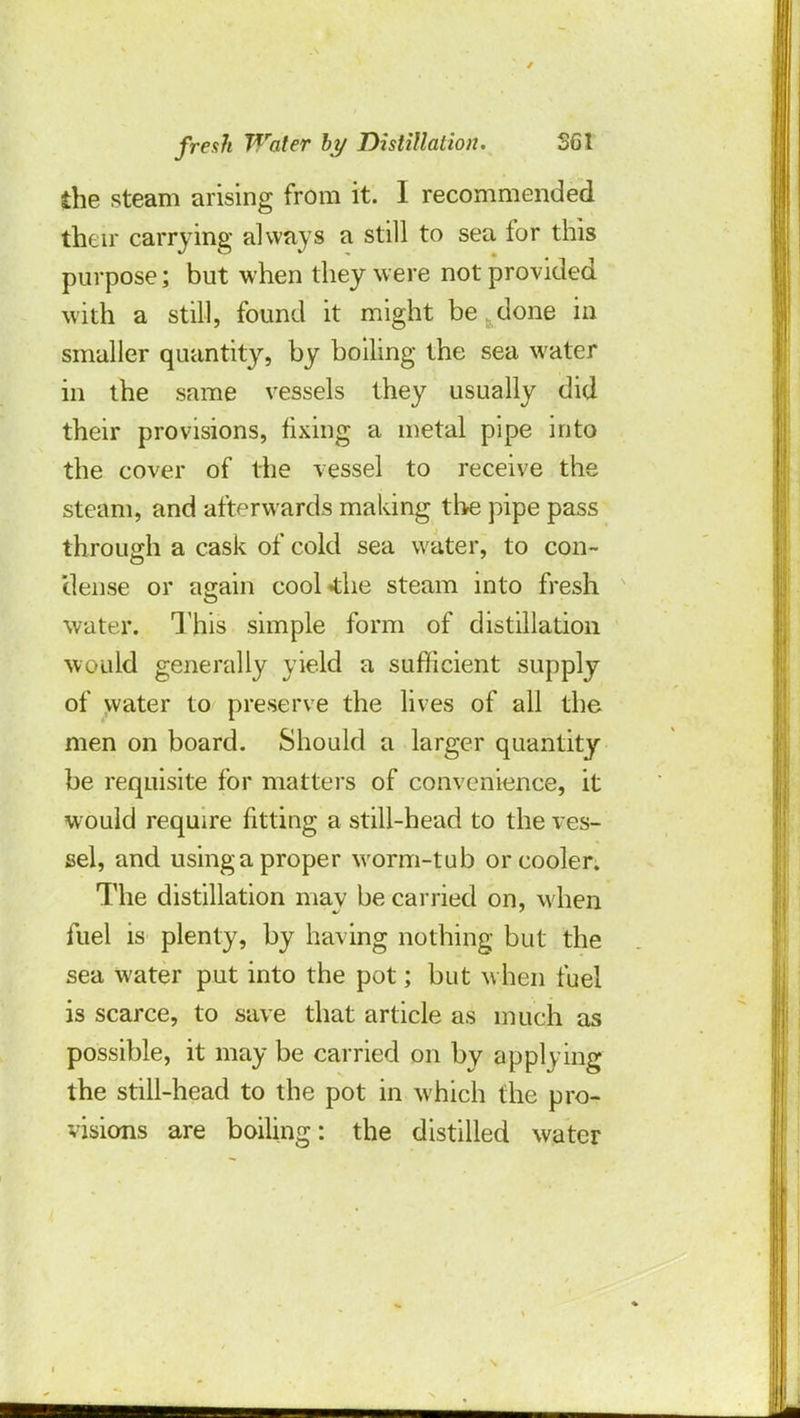 the steam arising from it. I recommended their carrying always a still to sea for this purpose; but when they were not provided with a still, found it might be , done in smaller quantity, by boiling the sea water in the same vessels they usually did their provisions, fixing a metal pipe into the cover of the vessel to receive the steam, and afterwards making the pipe pass through a cask of cold sea water, to con- dense or again cool4:he steam into fresh water. This simple form of distillation would generally yield a sufficient supply of water to preserve the lives of all the men on board. Should a larger quantity be requisite for matters of convenience, it would require fitting a still-head to the ves- sel, and usinga proper worm-tub or cooler. The distillation mav be carried on, when fuel is plenty, by having nothing but the sea water put into the pot; but when fuel is scarce, to save that article as much as possible, it may be carried on by apply ing the still-head to the pot in which the pro- visions are boiling: the distilled water