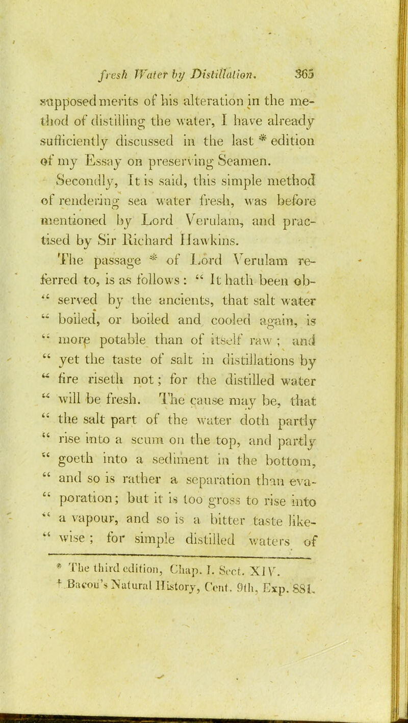 supposed merits of his alteration in the me- thod of distilling the water, I have already sufliciently discussed in the last * edition of my Essay on preserving Seamen. Secondly, It is said, this simple method of rendering sea water fresh, was before mentioned by Lord Veralam, and prac- tised by Sir Richard Hawkins. The passage * of Lord Verulam re- ferred to, is as follows :  It hath been ob- SJ served by the ancients, that salt water  boiled, or boiled and cooled again, is  more potable than of itself raw ; and  yet the taste of salt in distillations by  fire riseth not; for the distilled water u will be fresh. The cause may be, that  the salt part of the M ater doth partfy  rise into a scum on the top, and partly  goeth into a sediment in the bottom,  and so is rather a separation than eva-  poration; but it is too gross to rise into  a vapour, and so is a bitter taste like-  wise ; for simple distilled waters of * The third edition, Chap, I. Sect. XIV. + .B;u-ou,s Natural History, Cent. 9th, Exp. SSI,