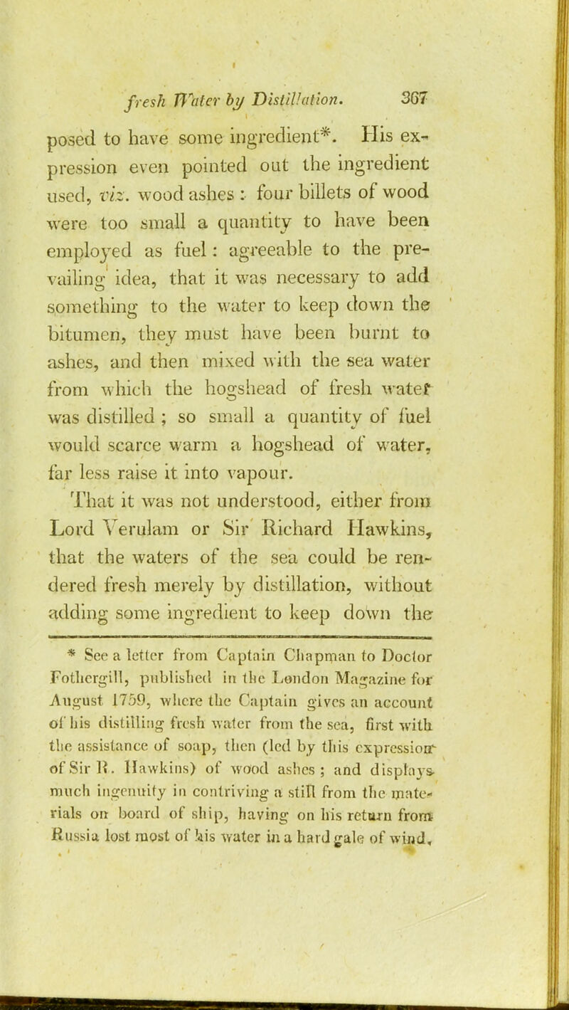 posed to have some ingredient*. His ex- pression even pointed out the ingredient used, viz. wood ashes : four billets of wood were too small a quantity to have been employed as fuel: agreeable to the pre- vailing' idea, that it was necessary to add something to the water to keep down the bitumen, they must have been burnt to ashes, and then mixed with the sea water from which the hogshead of fresh watef was distilled ; so small a quantity of fuel would scarce warm a hogshead of water, far less raise it into vapour. That it was not understood, either from Lord Yerulam or Sir Richard Hawkins, that the waters of the sea could be ren- dered fresh merely by distillation, without adding some ingredient to keep down the * See a tetter from Captain Chapman to Doctor Fothcrgill, published in the London Magazine for August 1759, -where the Captain gives an account of his distilling fresh water from the sea, first with the assistance of soap, then (led by this cxprcssiorr ofSirli. Hawkins) of wood ashes; and displays- much ingenuity in contriving a stilt from the mate* rials on board of ship, having on his return from Russia lost most of kis water in a hard gale of wind.