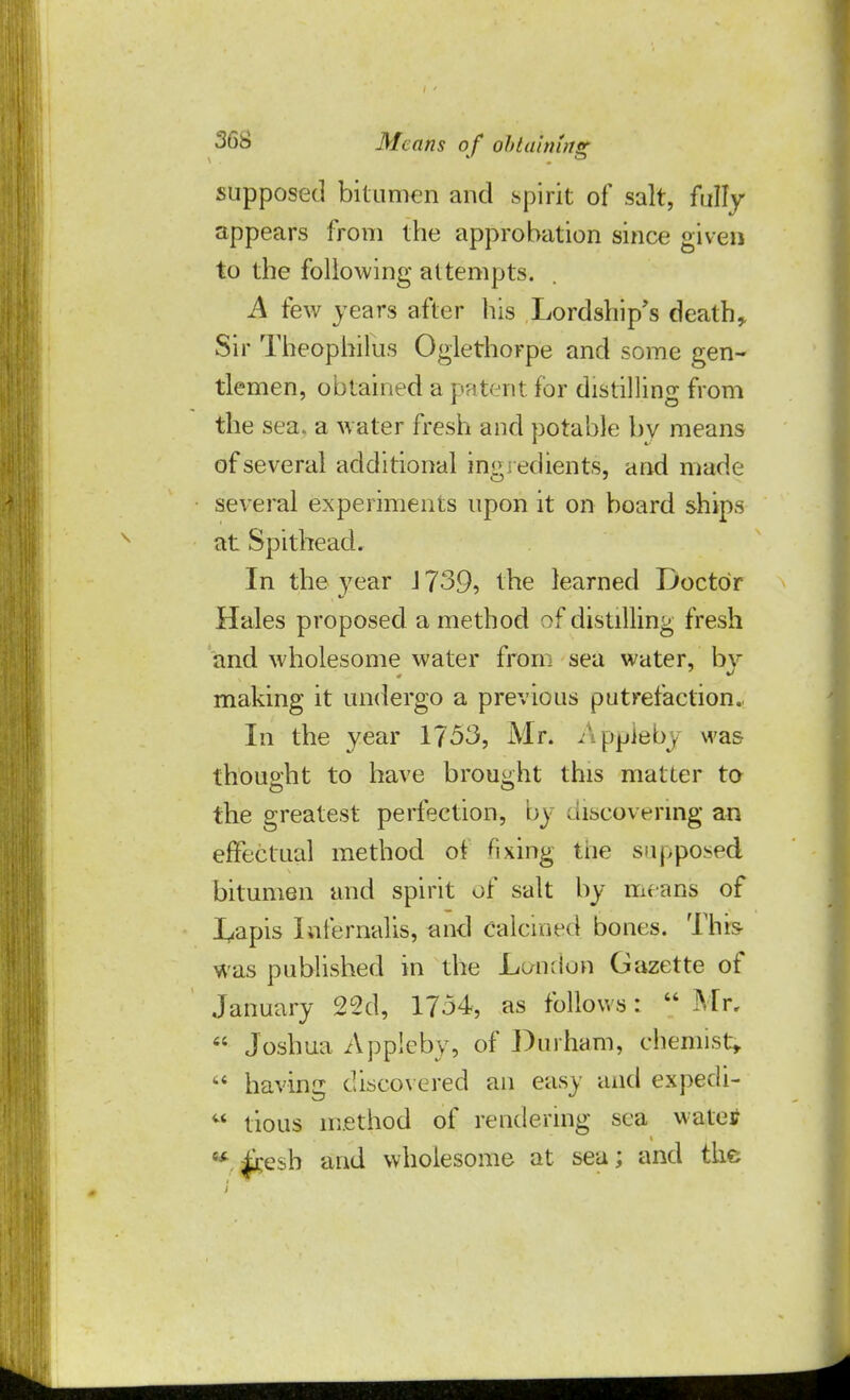 supposed bitumen and spirit of salt, fully appears from the approbation since given to the following attempts. A few years after his Lordship's death, Sir Theophilus Oglethorpe and some gen- tlemen, obtained a patent for distilling from the sea. a water fresh and potable by means of several additional ingredients, and made several experiments upon it on board ships at Spithead. In the year J 739, the learned Doctor Hales proposed a method of distilling fresh and wholesome water from sea water, by making it undergo a previous putrefaction. In the year 1753, Mr. Appleby was thought to have brought this matter to the greatest perfection, by discovering an effectual method of fixing the supposed bitumen and spirit of salt by means of I^apis Iafernalisj and calcined bones. This was published in the London Gazette of January 22d, 1734, as follows:  Mr,  Joshua Appleby, of Durham, chemist,  having discovered an easy and expedi-  tious method of rendering sea watetf ■* |i:esb and wholesome at sea; and the i
