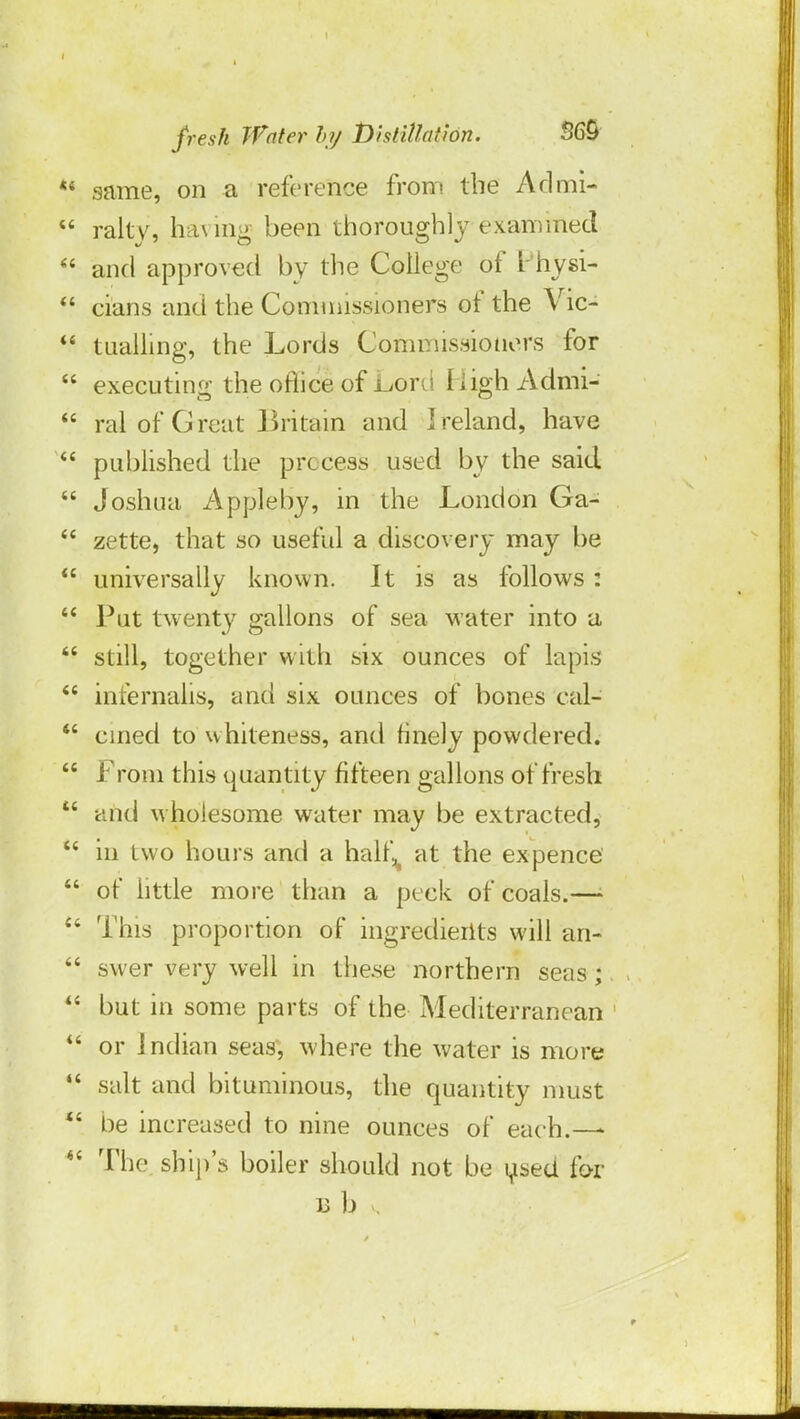 same, on a reference from the Admi- ralty, ha\ ing been thoroughly examined and approved by the College of Physi- cians and the Commissioners of the Vic- tualling, the Lords Commissioners for executing the orlice of Lord High Admi- ral of Great Britain and Ireland, have published the process used by the said Joshua Appleby, in the London Ga- zette, that so useful a discovery may be universally known. It is as follows : Put twenty gallons of sea water into a still, together with six ounces of lapis infernalis, and six ounces of bones cal- cined to whiteness, and finely powdered. From this quantity fifteen gallons of fresh and wholesome water may be extracted, in two hours and a half^ at the ex pence of little more than a peck of coals.—• This proportion of ingredients will an- swer very well in these northern seas; but in some parts of the Mediterranean or Indian seas, where the water is more salt and bituminous, the quantity must be increased to nine ounces of each.—- The ship's boiler should not be used for ub ,