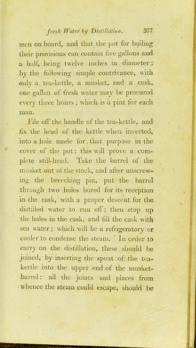 men on board, and that the pot for boiling their provisions ean contain five gallons and a halt', being twelve inches in diameter; by the following simple contrivance, with only a tea-kettle, a musket, and a cask, one gallon of fresh water may be procured every three hours ; which is a pint for each man. File off the handle of the tea-kettle, and iix the head of the kettle when inverted, into a hole made for, that purpose in the cover of the pot: this will prove a com- plete still-head. Take the barrel of the musket out of the stock, and after unscrew- ing the breeching pin, put the barrel through two holes bored for its reception in the cask, with a proper descent for the distilled water to run off; then stop up the holes in the cask, and iIII the cask with sea water; which will be a refrigeratory or cooler to condense the steam. ' In order to carry on the distillation, these should be joined, by inserting the spout of the tea- kettle into the upper end of the musket- barrel: all the joints and places from whence the steam could escape, should be