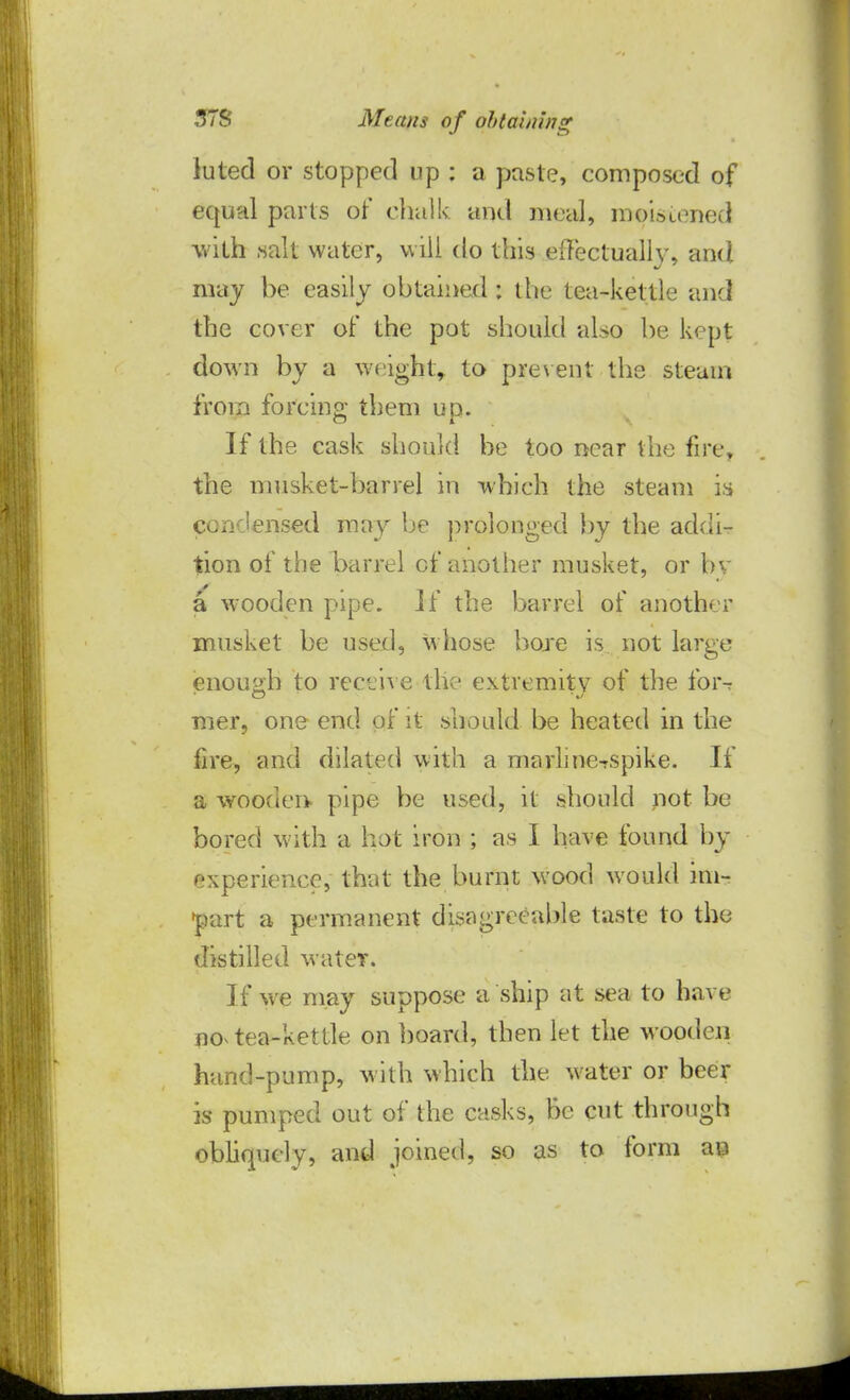 luted or stopped up : a paste, composed of equal parts or' chalk and meal, moistened with salt water, will do this effectually, and may he easily obtained : the tea-kettle and the cover of the pot should also he kept down by a weight, to prevent the steam from forcing them up. If the cask should be too near the fire, the musket-barrel in which the steam is condensed may be prolonged by the addi- tion of the barrel cf another musket, or bv a wooden pipe. If the barrel of another musket be used, whose bore is not large enough to receive the extremity of the foivr mer, one end of i% should be heated in the fire, and dilated with a marlme-rspike. If a wooden pipe be used, it should not be bored with a hot iron ; as I have found by experience, that the burnt wood would im- part a permanent disagreeable taste to the distilled water. If we may suppose a ship at sea to have nov tea-kettle on board, then let the wooden hand-pump, with which the water or beer is pumped out of the casks, be cut through obliquely, and joined, so as to form ae