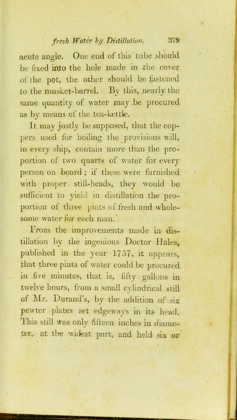 acute angle. One end of this tube should be fixed into the hole made in the cover of the pot, the other should be fastened to the musket-barrel. By this, nearly the same quantity of water may be procured as by means of the tea-kettle- It may justly be supposed, that the cop- pers used for boiling the provisions will, in every ship, contain more than the pro- portion of two quarts of water for every person on board; if these were furnished with proper still-heads, they would be sufficient to yield in distillation the pro- portion of three pints of fresh and whole- some water for each man. From the improvements made in dis- tillation by the ingenious Doctor Hales, published in the year 1757, it appears, that three pints of water could be procured m five minutes, that is, fifty gallons in twelve hours, from a small cylindrical still of Mr. Durand's, by the addition of six newter plates set edgeways in its head. This still Was only fifteen inches in diame- ter, at the widest part, and held six or
