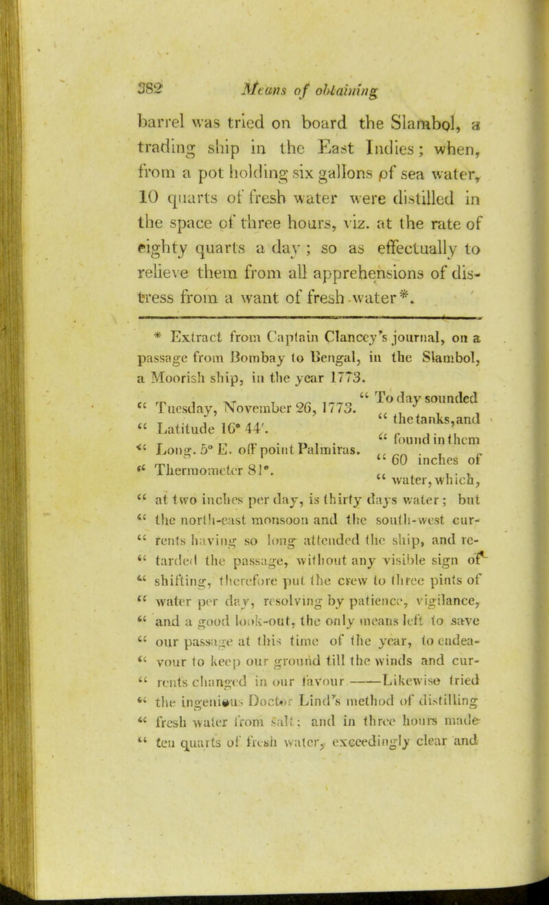 barrel was tried on board the Slambol, a trading ship in the East Indies; when, from a pot holding six gallons pf sea water, 10 quarts of fresh water were distilled in the space of three hours, viz. at the rate of eighty quarts a day ; so as effectually to relieve them from all apprehensions of dis- tress from a want of fresh water*. * Extract from Captain Clanccy's journal, on a passage from Bombay to Bengal, in the Slambol, a Moorish ship, in the year 1173. rr m i tvt t ^ ,  To day sounded  Tuesday, November 2G, 1773. . J  a t iu i »a,  the tanks, and  Latitude 16° 44'. . _ ,. ' T _ ' toundinthcm <c Lon<r. o° L. off point ralmiras. „n . , r mi o, 60 inches of  thermometer 81°. , , . ,  water,which,  at two inches per day, is thirty days water ; but t£ the north-east monsoon and the south-west cur-  rents having so long attended the ship, and rc- 11 tarded the passage, without any visible sign of1 M shifting, therefore put the crew to three pints of  water per day, resolving by patience, vigilance,  and a good look-out, the only means left to save  our passage at this time of the year, to endea-  vour to keep our ground till the winds and cur-  rents changed in our favour Likewise tried  the ingenious Doctor Lindas method of distilling * fresh water from salt: and in three hours made  ten quarts of fresh water,- exceedingly clear and