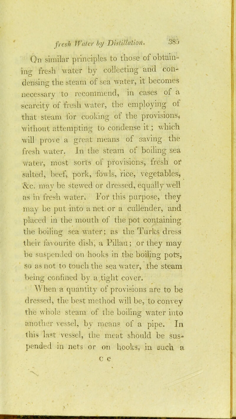 On similar principles to those of obtain- ing fresh water by collecting and con- densing the steam of sea water, it becomes necessary to recommend, in cases of a scarcity of fresh water, the employing of that steam for cooking of the provisions* without attempting to condense it; which will prove a great means of saving the fresh water. In the steam of boiling sea water, most sorts of provisions, fresh ot salted, beef, pork, fowls, rice, vegetables* &c. may be stewed or dressed, equally well as in fresh water. For this purpose, they may be put into a net or a cullender, and placed in the mouth of the pot containing the boiling sea water; as the Turks dress their favourite dish, a Pillau; or they may be suspended on hooks in the boiling pots, so as not to touch the sea water, the steam being confined by a tight cover. When a quantity of provisions are to be dressed, the best method will be, to convey the whole steam of the boiling water into another vessel, by means of a pipe. In this last vessel, the meat should be sus- pended in nets or on hooks, in ouch a c c