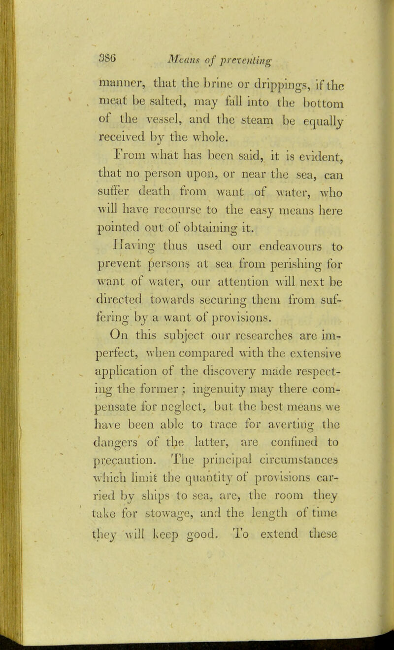 manner, that the brine or drippings, if the meat be salted, may tall into the bottom of the vessel, and the steam be equally received by the whole. From what has been said, it is evident, that no person upon, or near the sea, can suffer death from want of >yater, who M ill have recourse to the easy means here pointed out of obtaining it. Having thus used our endeavours to prevent persons at sea from perishing for want of water, our attention will next be directed towards securing them from suf- fering by a want of provisions. On this subject our researches are im- perfect, when compared with the extensive application of the discovery made respect- ing the former ; ingenuity may there com- pensate for neglect, but the best means we have been able to trace for averting the dangers of the latter, are confined to precaution. The principal circumstances which limit the quantity of provisions car- ried by ships to sea, are, the room they take for stowage, and the length of time. they will keep good. To extend these