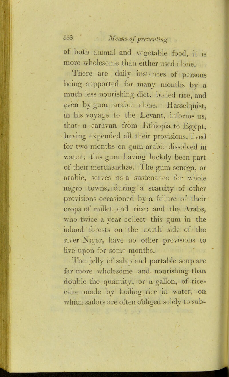of both animal and vegetable food, it is more wholesome than either used alone. There are daily instances of persons being supported for many months by a much less nourishing diet, boiled rice, and even by gum arabic alone. Hasselquist, in his voyage to the Levant, informs us, that a caravan from Ethiopia to Egypt, having expended all their provisions, lived for two months on gum arabic dissolved in water; this gum having luckily been part of their merchandize. The gum senega, or arabic, serves as a sustenance for whole negro towns, during a scarcity of other provisions occasioned by a failure of their crops of millet and rice; and the Arabs, who twice a year collect this gum in the inland forests on the north side of the river Niger, have no other provisions to live upon for some months. The jelly of salep and portable soup are far more wholesome and nourishing than double the quantity, or a gallon, of rice- cake made by boiling rice in water, on which sailors are often obliged solely to sub-