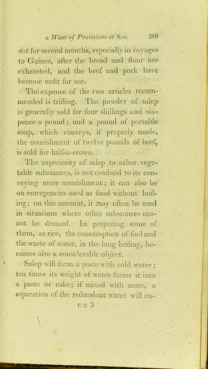 sist for several months, especially in voyages to Guinea, after the bread and flour are exhausted, and the beef and pork have become unfit for use. The ex pence of the t wo art icles recom- mended is trifling. The powder of salep is generally sold for four shillings and six- pence a pound; and a pound of portable soup, which conveys, if properly made, the nourishment of twelve pounds of beef, is sold for half-a-erown. The superiority of salep .to other vege- table substances, is not confined to its con- veying more nourishment; it can also be on emergencies used as food without boil- ing; on this account, it inay often be used in situations where other substances can- not be dressed. In preparing some of them, as rice, the consumption of fuel and the waste of water, in the long boiling, be- comes also a considerable object. Salep will form a paste with cold water; ten times its weight of water forms it into a paste or cake; if mixed with more, a separation of the redundant water will en- cc 3 I