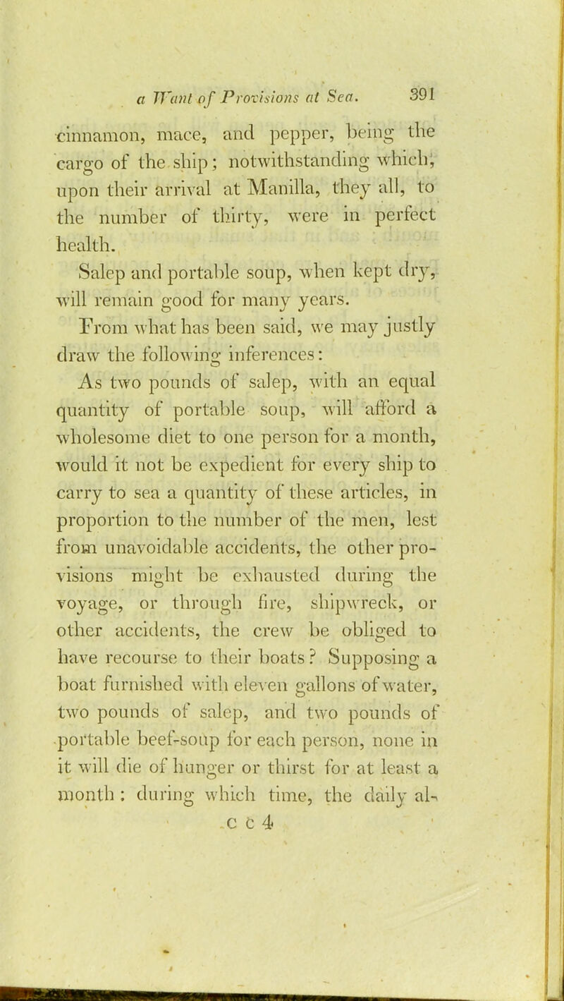 cinnamon, mace, and pepper, being the cargo of the ship; notwithstanding which, upon their arrival at Manilla, they all, to the number of thirty, were in perfect health. Salep and portable soup, when kept dry, will remain good for many years. From what has been said, we may justly draw the following inferences: As two pounds of salep, with an equal quantity of portable soup, will afford a wholesome diet to one person for a month, would it not be expedient for every ship to carry to sea a quantity of these articles, in proportion to the number of the men, lest from unavoidable accidents, the other pro- visions might be exhausted during the voyage, or through fire, shipwreck, or other accidents, the crew be obliged to have recourse to their boats ? Supposing a boat furnished with eleven gallons of water, two pounds of salep, and two pounds of portable beef-soup for each person, none in it will die of hunger or thirst for at least a month : during which time, the daily aU