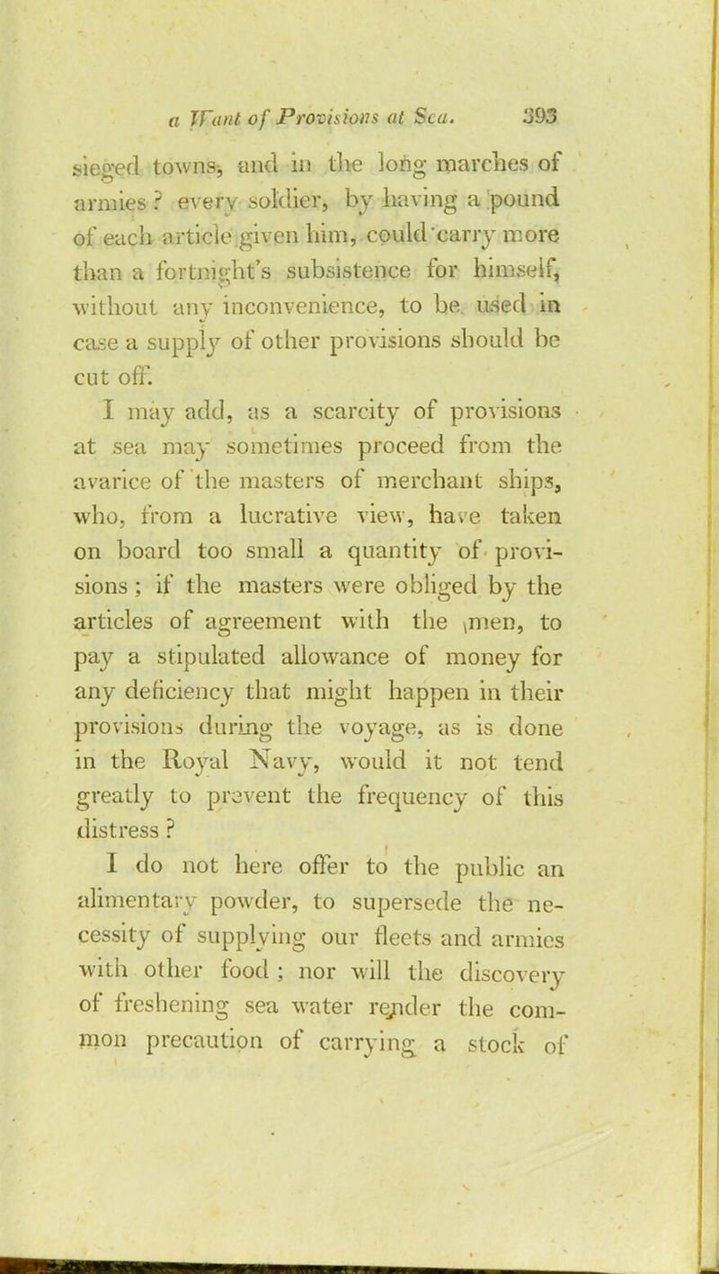sieged towns-, and in the long marches of armies ? every soldier, by having a pound of each article given him, could'carry more than a fortnight's subsistence for himself, without any inconvenience, to be. used in case a supply of other provisions should be cut off. I may add, as a scarcity of provisions at sea may sometimes proceed from the avarice of the masters of merchant ships, who, from a lucrative view, have taken on board too small a quantity of provi- sions ; if the masters were obliged by the articles of agreement with the \men, to pay a stipulated allowance of money for any deficiency that might happen in their provisions during the voyage, as is done in the Royal Navy, would it not tend greatly to prevent the frequency of this distress ? I do not here offer to the public an alimentary powder, to supersede the ne- cessity of supplying our fleets and armies with other food ; nor will the discovery of freshening sea water rejider the com- mon precaution of carrying a stock of