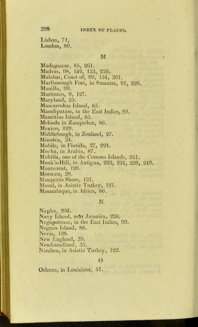 Lisbon, 71, London, 80. M Madagascar, 85, 261. Madras, 98, 152, 153, 230. Malabar, Coast of, 99, J 54, 301. Marlborough Fort, in Sumatra, 91, 228, Manilla, 99. Martinico, 9, 127. Maryland, 35. Mascarenhas Island, 85. Masulipatam, in tbe East Indies, 99. Mauritius Island, 85. Melinda in Zanquebar, 86. Mexico, 129. Middleburgh, in Zealand, 27. Minorca, 34. Mobile, in Florida, 37, 224. Mocha, in Arabia, 87. Mohilla, one of the Comoro Islands, 261. Monk's-Hill, in Antigua, 223, 231, 239, 210. Montserrat, 128. Morocco, 39. Mosquitto Shore, 131. Mosul, in Asiatic Turkey, 121. Mosarnbique, in Africa, 86. N Naples, 206. Navy Island, near Jamaica, 236. Negapatnam, in the East Indies, 99. Negrais Island, 88. Nevis, 128. New England, 35. Newfoundland, 35. Nizaben, in Asiatic Turkey, 12l2„ O Orleans, in Louisiana, 51.