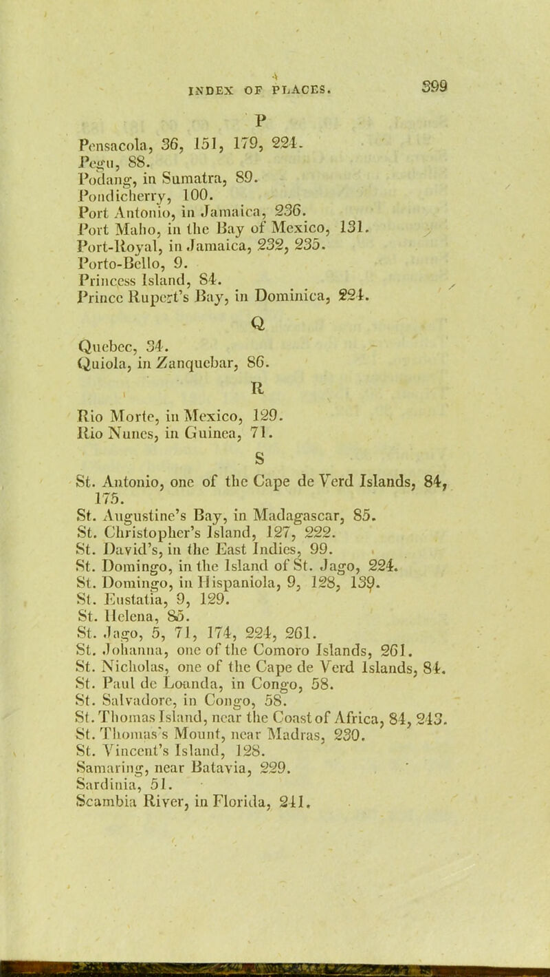 P Pensacola, 36, 151, 179, 221. Pegu, 88. Poaang, in Sumatra, S9. Poiidicherry, 100. Port Antonio, in Jamaica, 236. Port Maho, in the Bay of Mexico, 131. Port-Royal, in Jamaica, 232, 235. Porto-Bello, 9. Princess Island, S4. Prince Rupert's Ray, in Dominica, 221. Q Quebec, 34. Quiola, in Zanqucbar, 86. R Rio Morte, in Mexico, 129. Rio Nunes, in Guinea, 71. S St. Antonio, one of the Cape de Verd Islands, 84, 175. St. Augustine's Bay, in Madagascar, 85. St. Christopher's Island, 127, 222. St. David's, in the East Indies, 99. St. Domingo, in the Island of St. Jago, 224. St. Domingo, in Ilispaniola, 9, 128, 139. St. Enstatia, 9, 129. St. Helena, 85. St. .lago, 5, 71, 174, 224, 261. St. Johanna, one of the Comoro Islands, 261. St. Nicholas, one of the Cape de Verd Islands, 84. St. Paul de Loanda, in Congo, 58. St. Salvadore, in Congo, 58. St. Thomas Island, near the Coast of Africa, 84, 213. St. Thomas's Mount, near Madras, 230. St. Vincent's Island, 128. Samaring, near Batavia, 229. Sardinia, 51. Scambia River, in Florida, 211.