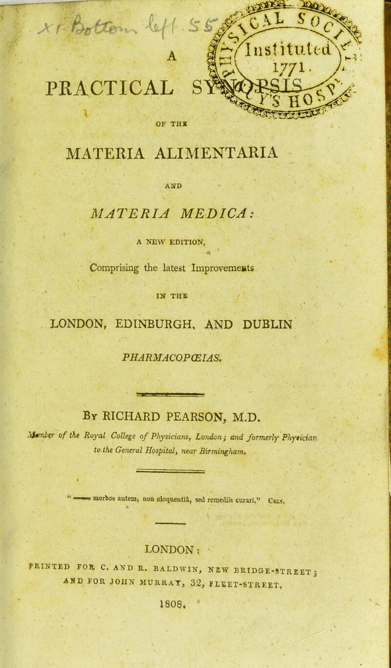 PRACTICAL S OF THI MATERIA ALIMENT ARIA AND MATERIA MEDICA A NEW EDITION, Comprising the latest Improvemeats IN THE LONDON, EDINBURGH. AND DUBLIN PHARMACOPOEIAS. By RICHARD PEARSON, M.D. :frmber of the Royal College of Physicians, London; and formerly Phytkian to the General Hospital, near Birmingham.  ' morbos autem, non eloquentia, sed reraediis curari, Ckm. LONDON: PRINTED FOR C. AND R. BALDWIN, NEW BRIDGE-STREET J AND FOR JOHN MURRAY^ 32, HLEET-STREET. 1808.