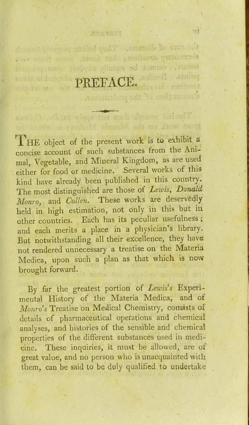 PREFACE, HE object of the present work is to exhibit a concise account of such substances from the Ani- mal, Vegetable, and Mineral Kingdom, as are used either for food or medicine. Several works of this kind have already been published in this country. The most distinguished are those of Lewis, Donald Monro, and Cullen. These works are deservedly held in high estimation, not Only in this but in other countries. Each has its peculiar usefulness; and each merits a place in a physician's library. But notwithstanding all their excellence, they have not rendered unnecessary a treatise on the Materia Medica, upon such a plan as that which is now brought forward. By far the greatest portion of Lewis s Experi- mental History of the Materia Medica, and of Monro s Treatise on Medical Chemistry, consists of details of pharmaceutical operations and chemical analyses, and histories of the sensible and chemical properties of the different substances used in medi- cine. These inquiries, it must be allowed, are of great value, and no person who is unacquainted with them, can be said to be duly qualified to undertake