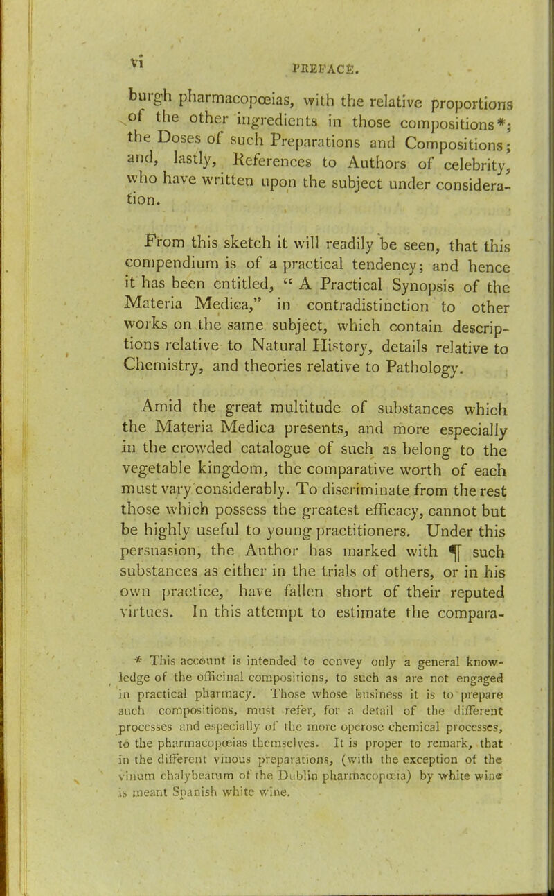 PREFACE. burgh pharmacopoeias, with the relative proportions of the other ingredients in those compositions*; the Doses of such Preparations and Compositions; and, lastly, References to Authors of celebrity, who have written upon the subject under considera- tion. From this sketch it will readily be seen, that this compendium is of a practical tendency; and hence it has been entitled,  A Practical Synopsis of the Materia Mediea, in contradistinction to other works on the same subject, which contain descrip- tions relative to Natural History, details relative to Chemistry, and theories relative to Pathology. Amid the great multitude of substances which the Materia Medica presents, and more especially in the crowded catalogue of such as belong to the vegetable kingdom, the comparative worth of each must vary considerably. To discriminate from the rest those which possess the greatest efficacy, cannot but be highly useful to young practitioners. Under this persuasion, the Author has marked with ^[ such substances as either in the trials of others, or in his own practice, have fallen short of their reputed virtues. In this attempt to estimate the compara- * This account is intended to convey only a general know- ledge of the officinal compositions, to such as are not engaged in practical pharmacy. Those whose business it is to prepare 3uch compositions, must refer, for a detail of the different processes and especially of the more operose chemical processes, to the pharmacopoeias themselves. It is proper to remark, that in the different vinous preparations, (with the exception of the vinum chalybeatum of the Dublin pharmacopoeia) by white wine is meant Spanish white wine.