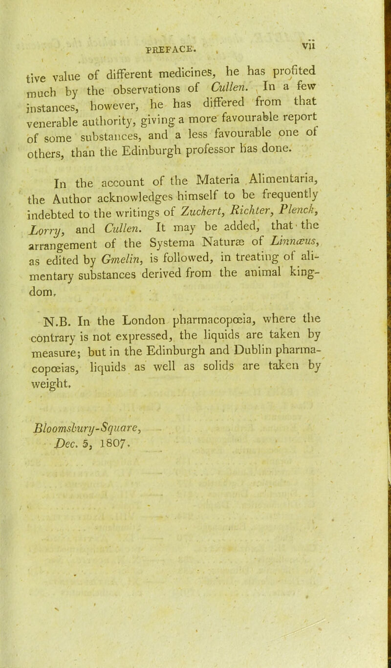 tive value of different medicines, he has profited much by the observations of Cullen. In a few- instances, however, he has differed from that venerable authority, giving a more favourable report of some substances, and a less favourable one ot others, than the Edinburgh professor has done. In the account of the Materia ,Alimentaria, the Author acknowledges himself to be frequently indebted to the writings of Zuckert, Richter, Plenck, Lorry, and Cullen. It may be added, that • the arrangement of the Systema Naturae of LinhtBUS, as edited by Gmelin, is followed, in treating of ^ali- mentary substances derived from the animal king- dom. N.B. In the London pharmacopoeia, where the contrary is not expressed, the liquids are taken by measure; but in the Edinburgh and Dublin pharma- copoeias, liquids as well as solids are taken by weight. Bio omshury-Square,