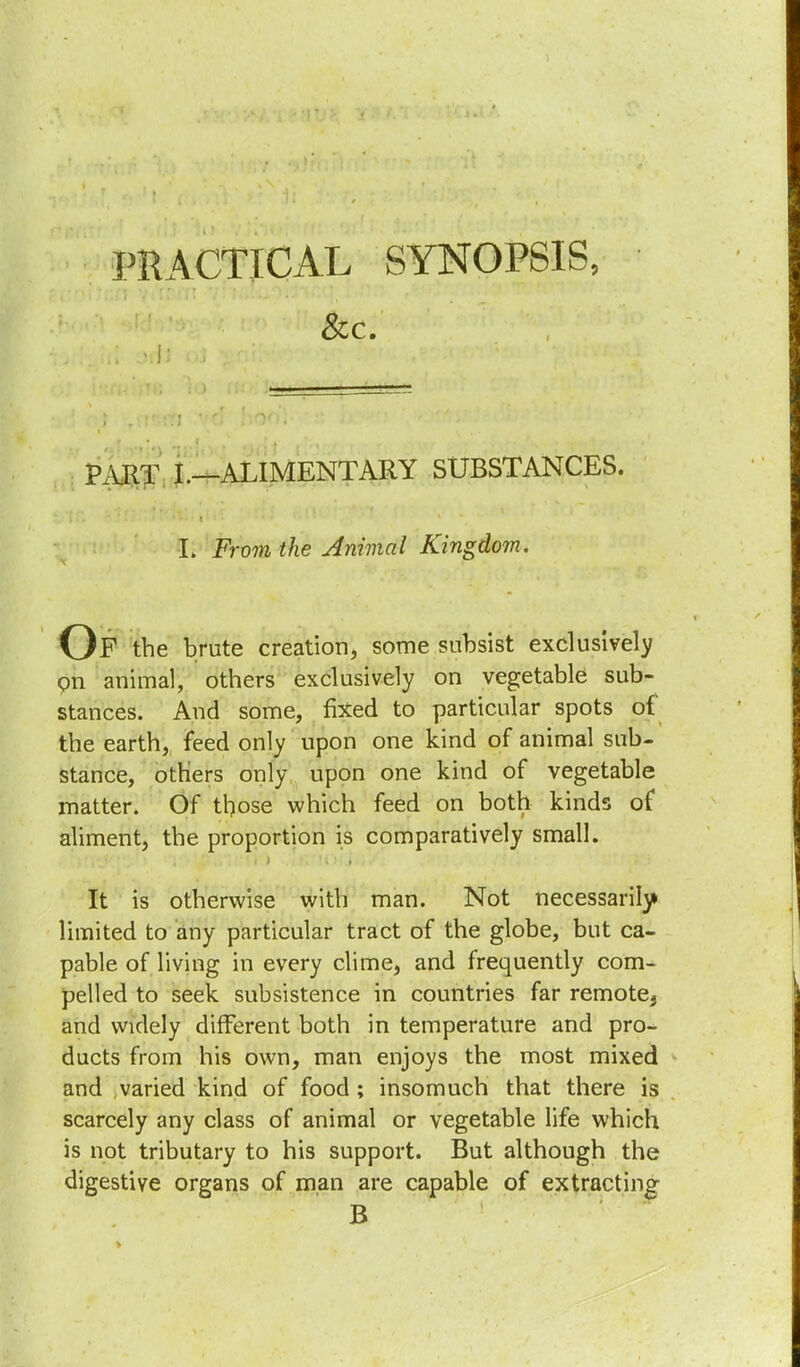 PRACTICAL SYNOPSIS, &c. PART I.—ALIMENTARY SUBSTANCES. I. From the Animal Kingdom. Of the brute creation, some subsist exclusively on animal, others exclusively on vegetable sub- stances. And some, fixed to particular spots of the earth, feed only upon one kind of animal sub- stance, others only upon one kind of vegetable matter. Of those which feed on both kinds of aliment, the proportion is comparatively small. It is otherwise with man. Not necessarily limited to any particular tract of the globe, but ca- pable of living in every clime, and frequently com- pelled to seek subsistence in countries far remote} and widely different both in temperature and pro- ducts from his own, man enjoys the most mixed and varied kind of food ; insomuch that there is scarcely any class of animal or vegetable life which is not tributary to his support. But although the digestive organs of man are capable of extracting B