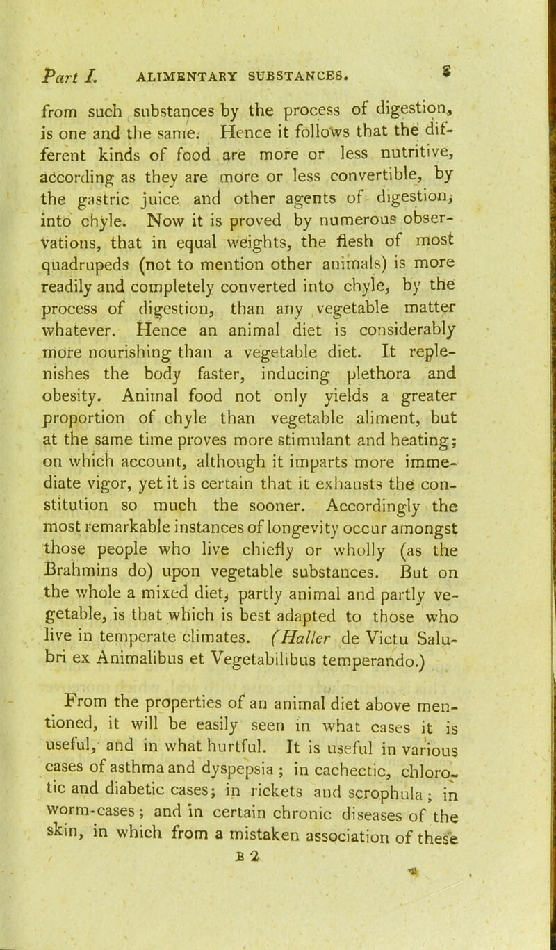 from such substances by the process of digestion, is one and the same. Hence it follows that the dif- ferent kinds of food are more or less nutritive, according as they are more or less convertible, by the gastric juice and other agents of digestion; into chyle. Now it is proved by numerous obser- vations, that in equal weights, the flesh of most quadrupeds (not to mention other animals) is more readily and completely converted into chyle, by the process of digestion, than any vegetable matter whatever. Hence an animal diet is considerably more nourishing than a vegetable diet. It reple- nishes the body faster, inducing plethora and obesity. Animal food not only yields a greater proportion of chyle than vegetable aliment, but at the same time proves more stimulant and heating; on which account, although it imparts more imme- diate vigor, yet it is certain that it exhausts the con- stitution so much the sooner. Accordingly the most remarkable instances of longevity occur amongst those people who live chiefly or wholly (as the Brahmins do) upon vegetable substances. But on the whole a mixed diet* partly animal and partly ve- getable, is that which is best adapted to those who live in temperate climates. (Haller de Victu Salu- bri ex Animalibus et Vegetabilibus temperando.) From the properties of an animal diet above men- tioned, it will be easily seen in what cases it is useful, and in what hurtful. It is useful in various cases of asthma and dyspepsia ; in cachectic, chloro- tic and diabetic cases; in rickets and scrophula ; in worm-cases; and in certain chronic diseases of the skin, in which from a mistaken association of these