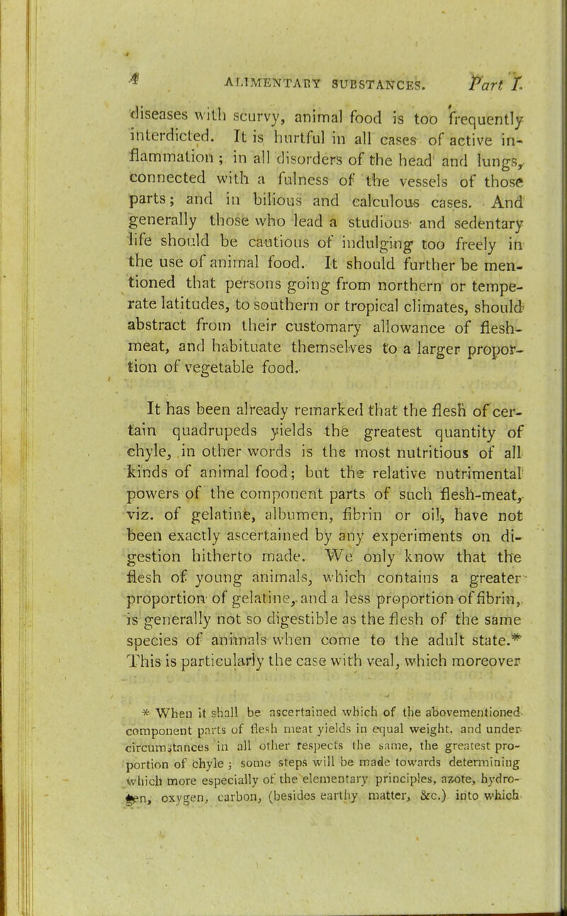 diseases with scurvy, animal food is too frequently interdicted. It is hurtful in all cases of active in- flammation ; in all disorders of the head' and lungs, connected with a fulness of the vessels of those parts; and in bilious and calculous cases. And generally those who lead a studious' and sedentary life should be cautious of indulging too freely in the use of animal food. It should further be men- tioned that persons going from northern or tempe- rate latitudes, to southern or tropical climates, should abstract from their customary allowance of flesh- meat, and habituate themselves to a larger propor- tion of vegetable food. It has been already remarked that the flesh of cer- tain quadrupeds yields the greatest quantity of chyle, in other words is the most nutritious of all kinds of animal food; but the relative nutrimental powers of the component parts of such flesh-meat, viz. of gelatine, albumen, fibrin or oili, have not been exactly ascertained by any experiments on di- gestion hitherto made. We only know that the flesh of young animals, which contains a greater proportion of gelatine,, and a less proportion of fibrin,, is generally not so digestible as the flesh of the same species of animals when come to the adult state.* This is particularly the case with veal, which moreover * When it shall be ascertained which of the abovementioned component parts of flesh meat yields in equal weight, and under- circumstances in all other respects the same, the greatest pro- portion of chyle ; some steps will be made towards determining which more especially of the elementary principles, azote, hydro- gen, oxygen, carbon, (besides earthy matter, &c.) into which