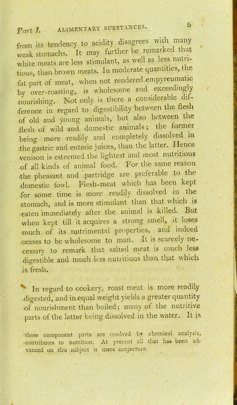 from its tendency to acidity disagrees with many weak stomachs. It may further be. remarked that white meats are less stimulant, as well as less nutri- tious than brown meats. In moderate quantities, the fat part of meat, when not rendered .empyreumatic by over-roasting, is wholesome and .exceedingly nourishing. Not only is there a considerable dif- ference in regard to digestibility between the flesh of old and young animals, but also between the flesh of wild and domestic animals ; the former being more readily and completely dissolved in ;the gastric and enteric juices, than the latter. Hence venison is esteemed the lightest and most nutritious of all kinds of animal food. For the same reason .the pheasant and .partridge are preferable to the domestic fowl. Flesh-meat which has been kept ibr some time is more readily dissolved in the stomach, and is more stimulant than that which is •eaten immediately after the animal is killed. But when kept till it acquires a strong smell, it loses much, of its .nutrimental properties, and indeed ceases to be wholesome to man. It is scarcely ne- cessary to remark that salted meat is much less digestible and much less nutritious than that which is fresh. ^ In regard to cookery, roast meat is more readily .digested, and in-equal weight yields a greater quantity of nourishment than boiled; many of the nutritive parts of the latter being dissolved in the water. It is those component, parts are resolved by chemical analysis, contributes to nutrition. At present all that has been ad- vanced on this subject is mere conjecture.