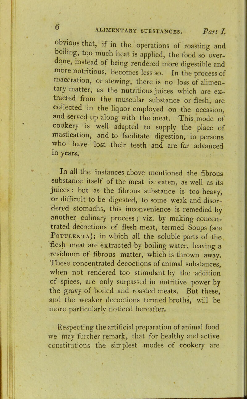 ft ALIMENTARY SUBSTANCES. Part /, obvious that, if in the operations of roasting and boiling, too much heat is applied, the food so over- done, instead of being rendered more digestible and more nutritious, becomes less so. In the process of maceration, or stewing, there is no loss of ali men- tary matter, as the nutritious juices which are ex- tracted from the muscular substance or flesh, are collected in the liquor employed on the occasion, and served up along with the meat. This mode of cookery is well adapted to supply the place of mastication, and to facilitate digestion, in persons who have lost their teeth and are far advanced in years. In all the instances above mentioned the fibrous substance itself of the meat is eaten, as well as its juices: but as the fibrous substance is too heavy, or difficult to be digested, to some weak and disor- dered stomachs, this inconvenience is remedied by another culinary process ; viz. by making concen- trated decoctions of flesh meat, termed Soups (see Potulenta); in which all the soluble parts of the flesh meat are extracted by boiling water, leaving a residuum of fibrous matter, which is thrown away. These concentrated decoctions of animal substances, when not rendered too stimulant by the addition of spices, are only surpassed in nutritive power by the gravy of boiled and roasted meats. But these, and the weaker decoctions termed broths, will be more particularly noticed hereafter. Respecting the artificial preparation of animal food we may further remark, that for healthy and active constitutions the simplest modes of cookery are