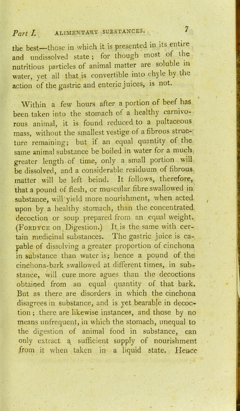 the best—those in which it is presented in its entire and undissolved state; for though most of the nutritious particles of animal matter are soluble in water, yet ail that is convertible into chyle by the action of the gastric and enteric juices, is not. Within a few hours after a portion of beef has been taken into the stomach of a healthy carnivo- rous animal, it is found reduced to a pultaceous mass, without the smallest vestige of a fibrous struc- ture remaining; but if an equal quantity of the same animal substance be boiled in water for a much greater length of time, only a small portion will be dissolved, and a considerable residuum of fibrous matter will be left beind. It follows, therefore, that a pound of flesh, or muscular fibre swallowed in substance, will yield more nourishment, when acted upon by a healthy stomach, than the concentrated decoction or soup prepared from an equal weight. (Fordyce on Digestion.) It is the same with cer- tain medicinal substances. The gastric juice is ca- pable of dissolving a greater proportion of cinchona in substance than water is; hence a pound of the cinchona-bark swallowed at different times, in subr stance, will cure more agues than the decoctions obtained from an equal quantity of that bark. But as there are disorders in which the cinchona disagrees in substance, and is yet bearable in decoc- tion ; there are likewise instances, and those by no means unfrequent, in which the stomach, unequal to the digestion of animal food in substance, can only extract a sufficient supply of nourishment from it when taken in a liquid state. Hence