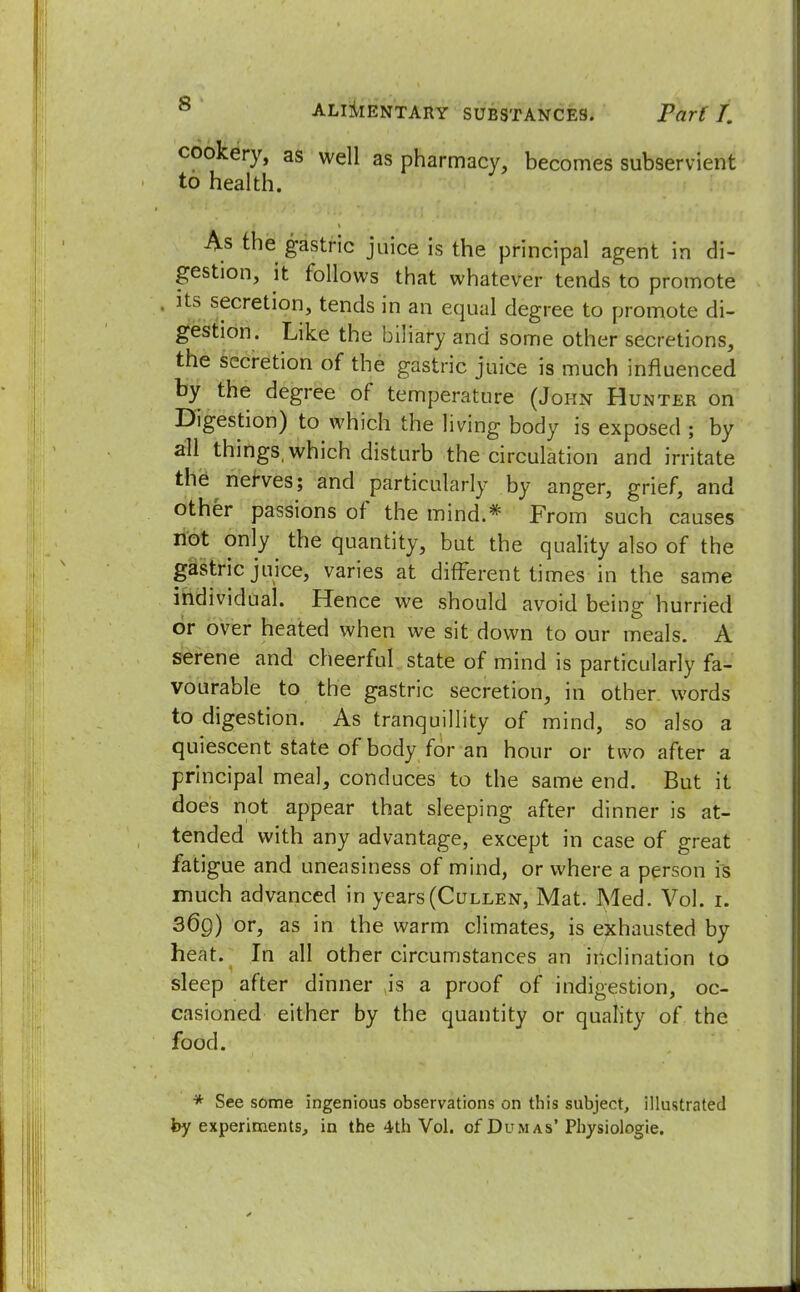 cookery, as well as pharmacy, becomes subservient to health. As the gastric juice is the principal agent in di- gestion, it follows that whatever tends to promote its secretion, tends in an equal degree to promote di- gestion. Like the biliary and some other secretions, the secretion of the gastric juice is much infl uenced by the degree of temperature (John Hunter on Digestion) to which the living body is exposed ; by all things, which disturb the circulation and irritate the nerves; and particularly by anger, grief, and other passions of the mind.* From such causes not only the quantity, but the quality also of the gastric juice, varies at different times in the same individual. Hence we should avoid being hurried or over heated when we sit down to our meals. A serene and cheerful state of mind is particularly fa- vourable to the gastric secretion, in other words to digestion. As tranquillity of mind, so also a quiescent state of body for an hour or two after a principal meal, conduces to the same end. But it does not appear that sleeping after dinner is at- tended with any advantage, except in case of great fatigue and uneasiness of mind, or where a person is much advanced in years(Cullen, Mat. Med. Vol. i. 36g) or, as in the warm climates, is exhausted by heat. In all other circumstances an inclination to sleep after dinner is a proof of indigestion, oc- casioned either by the quantity or quality of the food. * See some ingenious observations on this subject, illustrated by experiments, in the 4th Vol. of Dumas'Physiologic